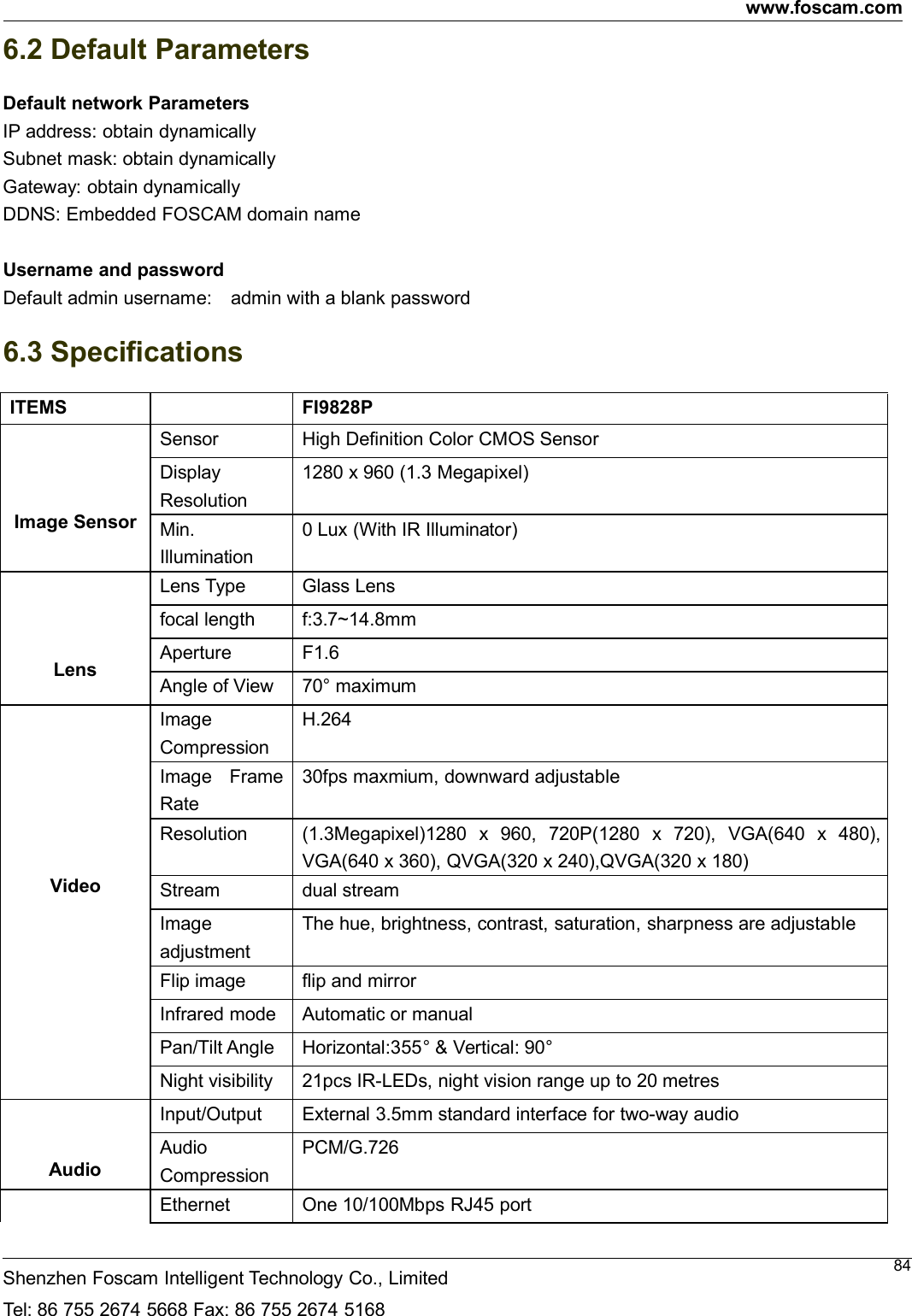 www.foscam.comShenzhen Foscam Intelligent Technology Co., LimitedTel: 86 755 2674 5668 Fax: 86 755 2674 5168846.2 Default ParametersDefault network ParametersIP address: obtain dynamicallySubnet mask: obtain dynamicallyGateway: obtain dynamicallyDDNS: Embedded FOSCAM domain nameUsername and passwordDefault admin username: admin with a blank password6.3 SpecificationsITEMS FI9828PImage SensorSensor High Definition Color CMOS SensorDisplayResolution1280 x 960 (1.3 Megapixel)Min.Illumination0 Lux (With IR Illuminator)LensLens Type Glass Lensfocal length f:3.7~14.8mmAperture F1.6Angle of View 70&deg; maximumVideoImageCompressionH.264Image FrameRate30fps maxmium, downward adjustableResolution (1.3Megapixel)1280 x 960, 720P(1280 x 720), VGA(640 x 480),VGA(640 x 360), QVGA(320 x 240),QVGA(320 x 180)Stream dual streamImageadjustmentThe hue, brightness, contrast, saturation, sharpness are adjustableFlip image flip and mirrorInfrared mode Automatic or manualPan/Tilt Angle Horizontal:355&deg; &amp; Vertical: 90&deg;Night visibility 21pcs IR-LEDs, night vision range up to 20 metresAudioInput/Output External 3.5mm standard interface for two-way audioAudioCompressionPCM/G.726Ethernet One 10/100Mbps RJ45 port