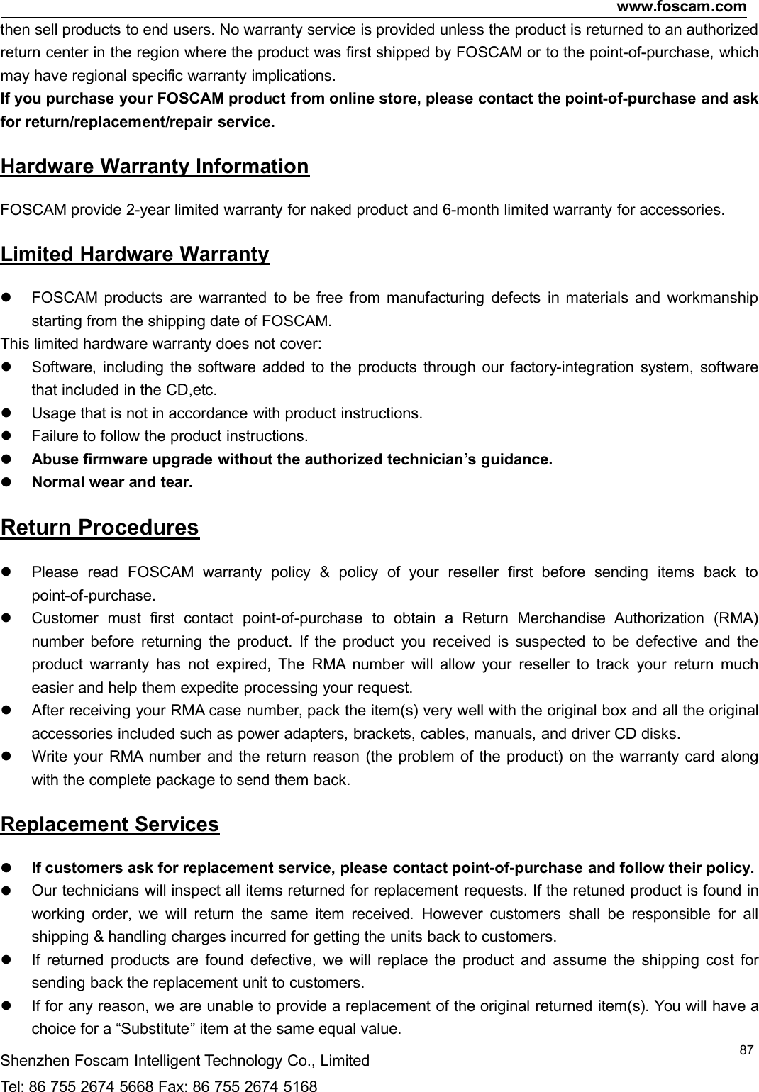 www.foscam.comShenzhen Foscam Intelligent Technology Co., LimitedTel: 86 755 2674 5668 Fax: 86 755 2674 516887then sell products to end users. No warranty service is provided unless the product is returned to an authorizedreturn center in the region where the product was first shipped by FOSCAM or to the point-of-purchase, whichmay have regional specific warranty implications.If you purchase your FOSCAM product from online store, please contact the point-of-purchase and askfor return/replacement/repair service.Hardware Warranty InformationFOSCAM provide 2-year limited warranty for naked product and 6-month limited warranty for accessories.Limited Hardware WarrantyFOSCAM products are warranted to be free from manufacturing defects in materials and workmanshipstarting from the shipping date of FOSCAM.This limited hardware warranty does not cover:Software, including the software added to the products through our factory-integration system, softwarethat included in the CD,etc.Usage that is not in accordance with product instructions.Failure to follow the product instructions.Abuse firmware upgrade without the authorized technician&rsquo;s guidance.Normal wear and tear.Return ProceduresPlease read FOSCAM warranty policy &amp; policy of your reseller first before sending items back topoint-of-purchase.Customer must first contact point-of-purchase to obtain a Return Merchandise Authorization (RMA)number before returning the product. If the product you received is suspected to be defective and theproduct warranty has not expired, The RMA number will allow your reseller to track your return mucheasier and help them expedite processing your request.After receiving your RMA case number, pack the item(s) very well with the original box and all the originalaccessories included such as power adapters, brackets, cables, manuals, and driver CD disks.Write your RMA number and the return reason (the problem of the product) on the warranty card alongwith the complete package to send them back.Replacement ServicesIf customers ask for replacement service, please contact point-of-purchase and follow their policy.Our technicians will inspect all items returned for replacement requests. If the retuned product is found inworking order, we will return the same item received. However customers shall be responsible for allshipping &amp; handling charges incurred for getting the units back to customers.If returned products are found defective, we will replace the product and assume the shipping cost forsending back the replacement unit to customers.If for any reason, we are unable to provide a replacement of the original returned item(s). You will have achoice for a &ldquo;Substitute&rdquo; item at the same equal value.