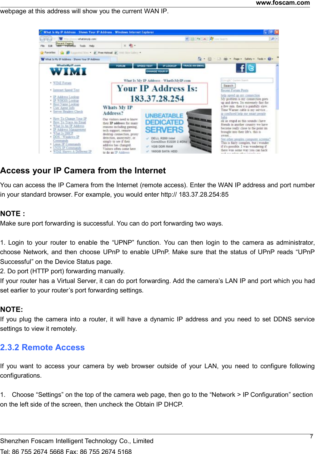 www.foscam.comShenzhen Foscam Intelligent Technology Co., LimitedTel: 86 755 2674 5668 Fax: 86 755 2674 51687webpage at this address will show you the current WAN IP.Access your IP Camera from the InternetYou can access the IP Camera from the Internet (remote access). Enter the WAN IP address and port numberin your standard browser. For example, you would enter http:// 183.37.28.254:85NOTE :Make sure port forwarding is successful. You can do port forwarding two ways.1. Login to your router to enable the &ldquo;UPNP&rdquo; function. You can then login to the camera as administrator,choose Network, and then choose UPnP to enable UPnP. Make sure that the status of UPnP reads &ldquo;UPnPSuccessful&rdquo; on the Device Status page.2. Do port (HTTP port) forwarding manually.If your router has a Virtual Server, it can do port forwarding. Add the camera&rsquo;s LAN IP and port which you hadset earlier to your router&rsquo;s port forwarding settings.NOTE:If you plug the camera into a router, it will have a dynamic IP address and you need to set DDNS servicesettings to view it remotely.2.3.2 Remote AccessIf you want to access your camera by web browser outside of your LAN, you need to configure followingconfigurations.1. Choose &ldquo;Settings&rdquo; on the top of the camera web page, then go to the &ldquo;Network > IP Configuration&rdquo; sectionon the left side of the screen, then uncheck the Obtain IP DHCP.
