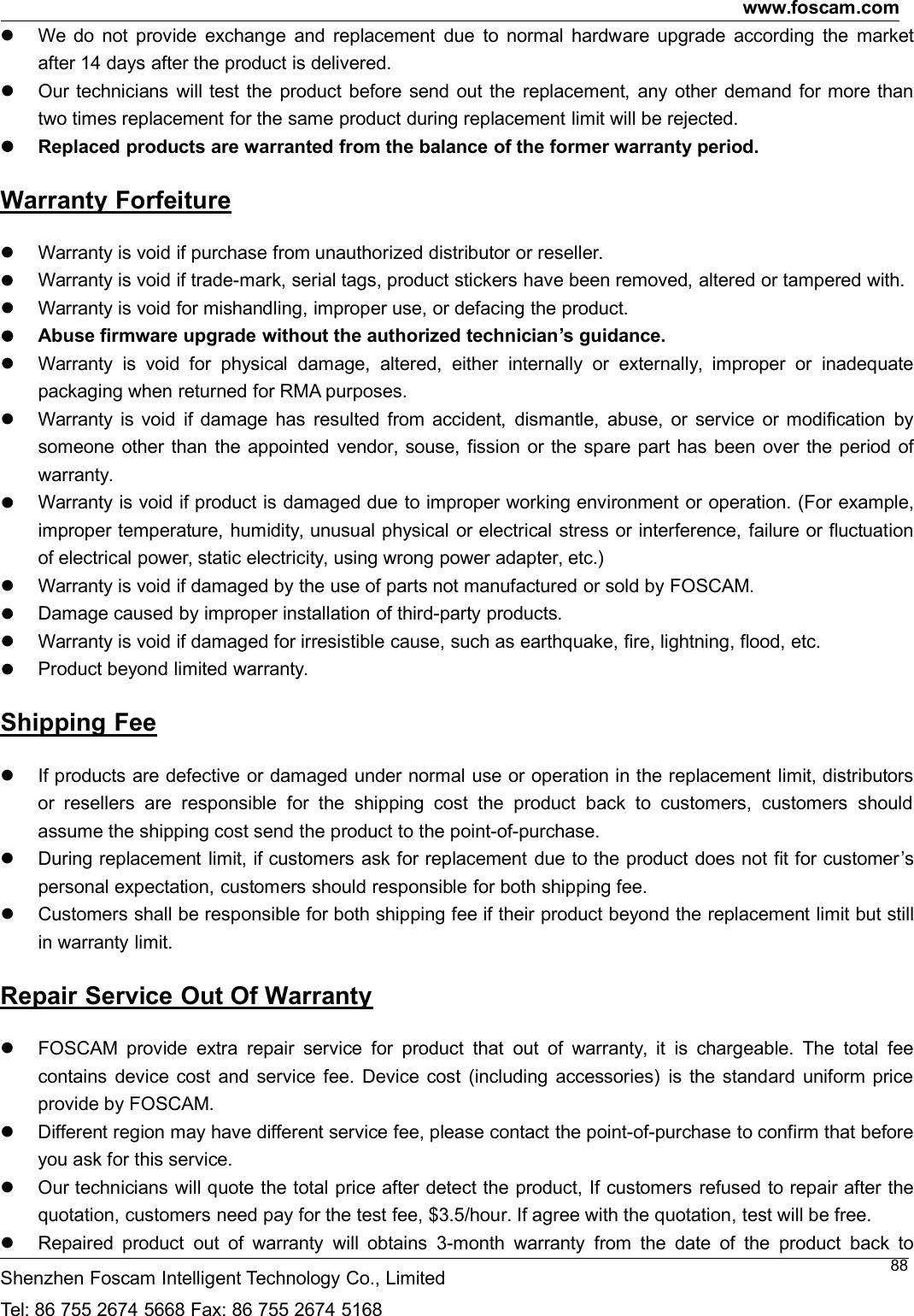 www.foscam.comShenzhen Foscam Intelligent Technology Co., LimitedTel: 86 755 2674 5668 Fax: 86 755 2674 516888We do not provide exchange and replacement due to normal hardware upgrade according the marketafter 14 days after the product is delivered.Our technicians will test the product before send out the replacement, any other demand for more thantwo times replacement for the same product during replacement limit will be rejected.Replaced products are warranted from the balance of the former warranty period.Warranty ForfeitureWarranty is void if purchase from unauthorized distributor or reseller.Warranty is void if trade-mark, serial tags, product stickers have been removed, altered or tampered with.Warranty is void for mishandling, improper use, or defacing the product.Abuse firmware upgrade without the authorized technician&rsquo;s guidance.Warranty is void for physical damage, altered, either internally or externally, improper or inadequatepackaging when returned for RMA purposes.Warranty is void if damage has resulted from accident, dismantle, abuse, or service or modification bysomeone other than the appointed vendor, souse, fission or the spare part has been over the period ofwarranty.Warranty is void if product is damaged due to improper working environment or operation. (For example,improper temperature, humidity, unusual physical or electrical stress or interference, failure or fluctuationof electrical power, static electricity, using wrong power adapter, etc.)Warranty is void if damaged by the use of parts not manufactured or sold by FOSCAM.Damage caused by improper installation of third-party products.Warranty is void if damaged for irresistible cause, such as earthquake, fire, lightning, flood, etc.Product beyond limited warranty.Shipping FeeIf products are defective or damaged under normal use or operation in the replacement limit, distributorsor resellers are responsible for the shipping cost the product back to customers, customers shouldassume the shipping cost send the product to the point-of-purchase.During replacement limit, if customers ask for replacement due to the product does not fit for customer&rsquo;spersonal expectation, customers should responsible for both shipping fee.Customers shall be responsible for both shipping fee if their product beyond the replacement limit but stillin warranty limit.Repair Service Out Of WarrantyFOSCAM provide extra repair service for product that out of warranty, it is chargeable. The total feecontains device cost and service fee. Device cost (including accessories) is the standard uniform priceprovide by FOSCAM.Different region may have different service fee, please contact the point-of-purchase to confirm that beforeyou ask for this service.Our technicians will quote the total price after detect the product, If customers refused to repair after thequotation, customers need pay for the test fee, $3.5/hour. If agree with the quotation, test will be free.Repaired product out of warranty will obtains 3-month warranty from the date of the product back to