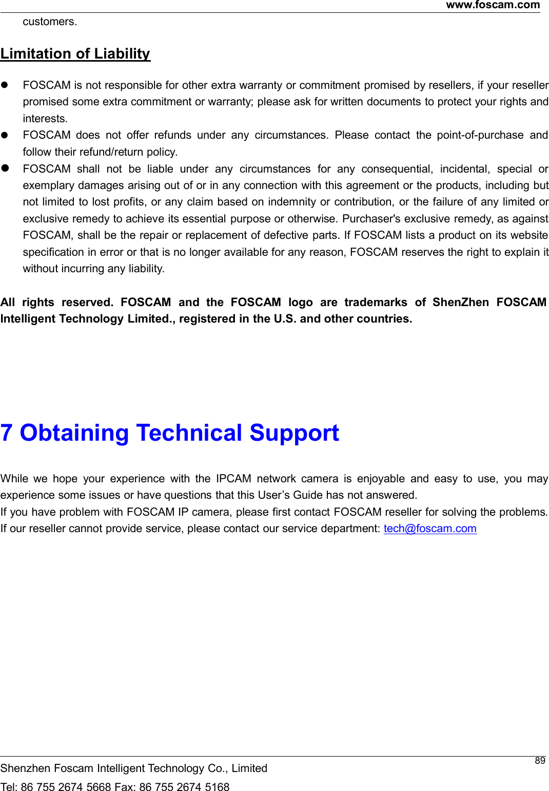 www.foscam.comShenzhen Foscam Intelligent Technology Co., LimitedTel: 86 755 2674 5668 Fax: 86 755 2674 516889customers.Limitation of LiabilityFOSCAM is not responsible for other extra warranty or commitment promised by resellers, if your resellerpromised some extra commitment or warranty; please ask for written documents to protect your rights andinterests.FOSCAM does not offer refunds under any circumstances. Please contact the point-of-purchase andfollow their refund/return policy.FOSCAM shall not be liable under any circumstances for any consequential, incidental, special orexemplary damages arising out of or in any connection with this agreement or the products, including butnot limited to lost profits, or any claim based on indemnity or contribution, or the failure of any limited orexclusive remedy to achieve its essential purpose or otherwise. Purchaser's exclusive remedy, as againstFOSCAM, shall be the repair or replacement of defective parts. If FOSCAM lists a product on its websitespecification in error or that is no longer available for any reason, FOSCAM reserves the right to explain itwithout incurring any liability.All rights reserved. FOSCAM and the FOSCAM logo are trademarks of ShenZhen FOSCAMIntelligent Technology Limited., registered in the U.S. and other countries.7 Obtaining Technical SupportWhile we hope your experience with the IPCAM network camera is enjoyable and easy to use, you mayexperience some issues or have questions that this User&rsquo;s Guide has not answered.If you have problem with FOSCAM IP camera, please first contact FOSCAM reseller for solving the problems.If our reseller cannot provide service, please contact our service department: tech@foscam.com