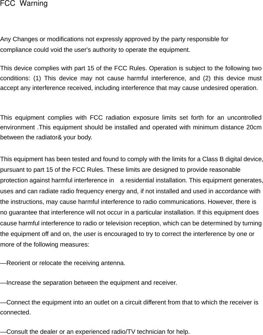 Any Changes or modifications not expressly approved by the party responsible for compliance could void the user's authority to operate the equipment.     This device complies with part 15 of the FCC Rules. Operation is subject to the following two conditions: (1) This device may not cause harmful interference, and (2) this device must accept any interference received, including interference that may cause undesired operation.   This equipment complies with FCC radiation exposure limits set forth for an uncontrolled environment .This equipment should be installed and operated with minimum distance 20cm between the radiator&amp; your body.  This equipment has been tested and found to comply with the limits for a Class B digital device, pursuant to part 15 of the FCC Rules. These limits are designed to provide reasonable protection against harmful interference in    a residential installation. This equipment generates, uses and can radiate radio frequency energy and, if not installed and used in accordance with the instructions, may cause harmful interference to radio communications. However, there is no guarantee that interference will not occur in a particular installation. If this equipment does cause harmful interference to radio or television reception, which can be determined by turning the equipment off and on, the user is encouraged to try to correct the interference by one or more of the following measures:     &mdash;Reorient or relocate the receiving antenna.     &mdash;Increase the separation between the equipment and receiver.     &mdash;Connect the equipment into an outlet on a circuit different from that to which the receiver is connected.   &mdash;Consult the dealer or an experienced radio/TV technician for help.     FCC  Warning
