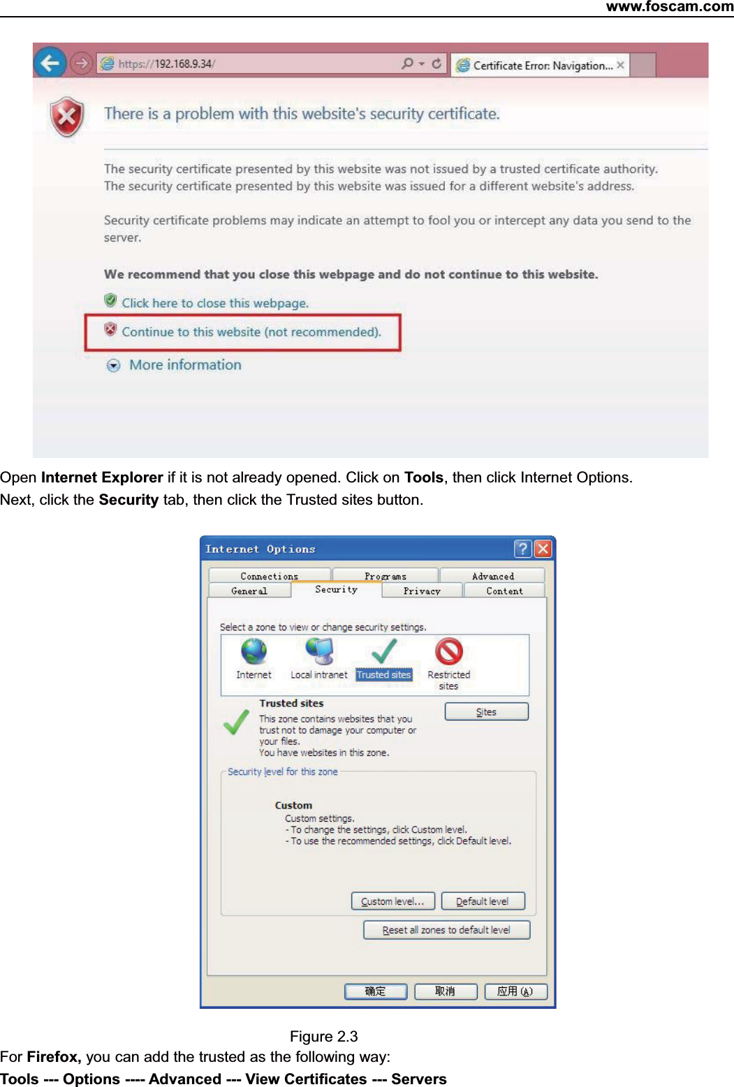 www.foscam.com7ShenzhenShenzhen FoscamFoscam IntelligentIntelligent TechnologyTechnology Co.,Co., LimitedLimitedTel:Tel: 8686 755755 26742674 56685668 Fax:Fax: 8686 755755 26742674 51685168 7Open Internet Explorer if it is not already opened. Click on Tools, then click Internet Options.Next, click the Security tab, then click the Trusted sites button.Figure 2.3For Firefox, you can add the trusted as the following way:Tools --- Options ---- Advanced --- View Certificates --- Servers