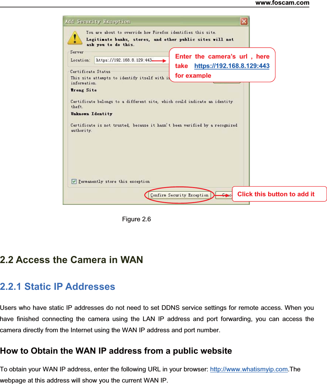 www.foscam.com9ShenzhenShenzhen FoscamFoscam IntelligentIntelligent TechnologyTechnology Co.,Co., LimitedLimitedTel:Tel: 8686 755755 26742674 56685668 Fax:Fax: 8686 755755 26742674 51685168 9Figure 2.62.2 Access the Camera in WAN2.2.1 Static IP AddressesUsers who have static IP addresses do not need to set DDNS service settings for remote access. When youhave finished connecting the camera using the LAN IP address and port forwarding, you can access thecamera directly from the Internet using the WAN IP address and port number.How to Obtain the WAN IP address from a public websiteTo obtain your WAN IP address, enter the following URL in your browser: http://www.whatismyip.com.Thewebpage at this address will show you the current WAN IP.Enter the camera&rsquo;s url , heretake https://192.168.8.129:443for exampleClick this button to add it