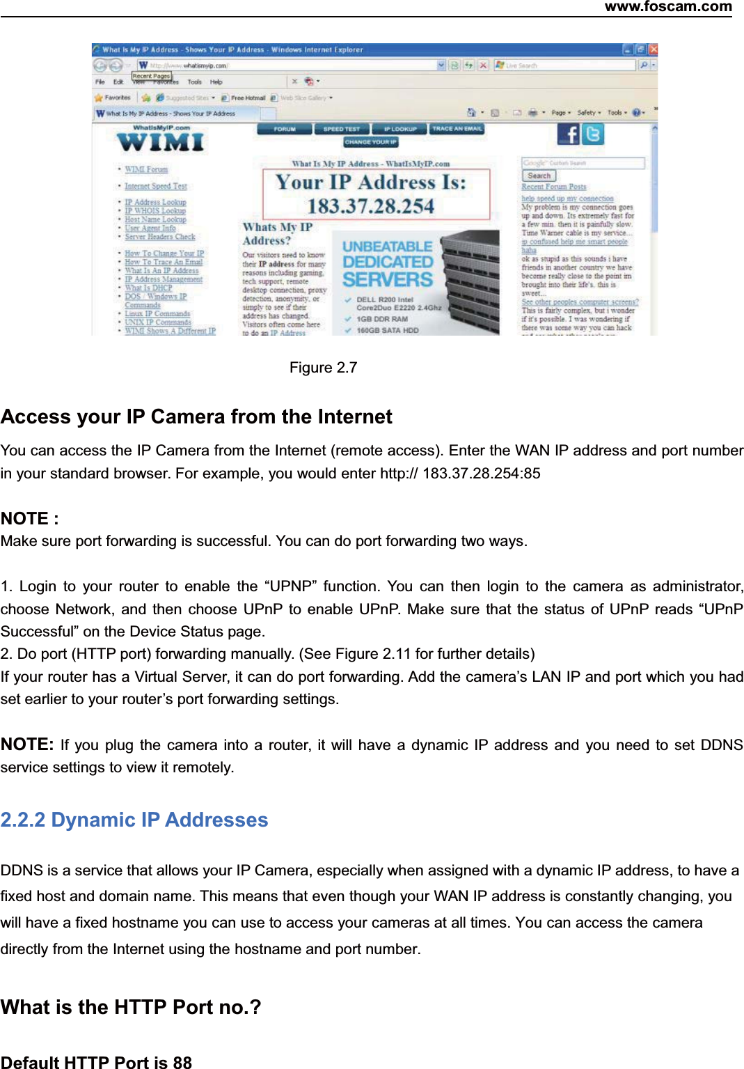 www.foscam.com10ShenzhenShenzhen FoscamFoscam IntelligentIntelligent TechnologyTechnology Co.,Co., LimitedLimitedTel:Tel: 8686 755755 26742674 56685668 Fax:Fax: 8686 755755 26742674 51685168 10Figure 2.7Access your IP Camera from the InternetYou can access the IP Camera from the Internet (remote access). Enter the WAN IP address and port numberin your standard browser. For example, you would enter http:// 183.37.28.254:85NOTE :Make sure port forwarding is successful. You can do port forwarding two ways.1. Login to your router to enable the &ldquo;UPNP&rdquo; function. You can then login to the camera as administrator,choose Network, and then choose UPnP to enable UPnP. Make sure that the status of UPnP reads &ldquo;UPnPSuccessful&rdquo; on the Device Status page.2. Do port (HTTP port) forwarding manually. (See Figure 2.11 for further details)If your router has a Virtual Server, it can do port forwarding. Add the camera&rsquo;s LAN IP and port which you hadset earlier to your router&rsquo;s port forwarding settings.NOTE: If you plug the camera into a router, it will have a dynamic IP address and you need to set DDNSservice settings to view it remotely.2.2.2 Dynamic IP AddressesDDNS is a service that allows your IP Camera, especially when assigned with a dynamic IP address, to have afixed host and domain name. This means that even though your WAN IP address is constantly changing, youwill have a fixed hostname you can use to access your cameras at all times. You can access the cameradirectly from the Internet using the hostname and port number.What is the HTTP Port no.?Default HTTP Port is 88