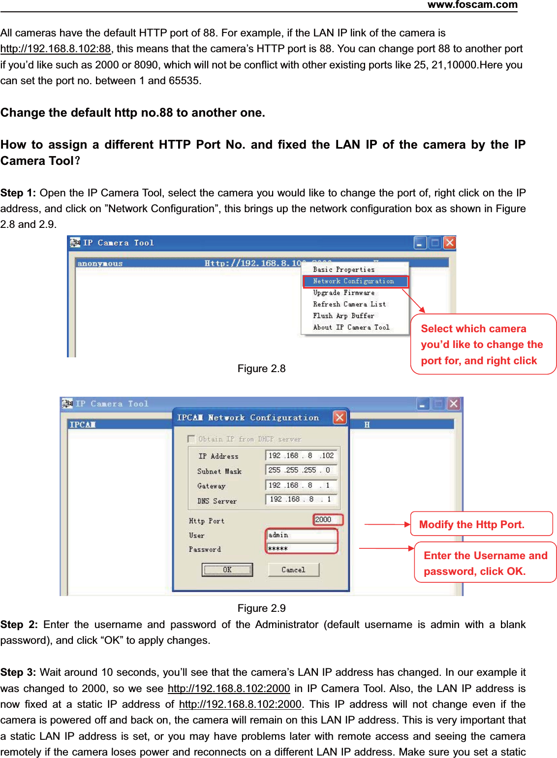 www.foscam.com11ShenzhenShenzhen FoscamFoscam IntelligentIntelligent TechnologyTechnology Co.,Co., LimitedLimitedTel:Tel: 8686 755755 26742674 56685668 Fax:Fax: 8686 755755 26742674 51685168 11All cameras have the default HTTP port of 88. For example, if the LAN IP link of the camera ishttp://192.168.8.102:88, this means that the camera&rsquo;s HTTP port is 88. You can change port 88 to another portif you&rsquo;d like such as 2000 or 8090, which will not be conflict with other existing ports like 25, 21,10000.Here youcan set the port no. between 1 and 65535.Change the default http no.88 to another one.How to assign a different HTTP Port No. and fixed the LAN IP of the camera by the IPCamera Tool？Step 1: Open the IP Camera Tool, select the camera you would like to change the port of, right click on the IPaddress, and click on &rdquo;Network Configuration&rdquo;, this brings up the network configuration box as shown in Figure2.8 and 2.9.Figure 2.8Figure 2.9Step 2: Enter the username and password of the Administrator (default username is admin with a blankpassword), and click &ldquo;OK&rdquo; to apply changes.Step 3: Wait around 10 seconds, you&rsquo;ll see that the camera&rsquo;s LAN IP address has changed. In our example itwas changed to 2000, so we see http://192.168.8.102:2000 in IP Camera Tool. Also, the LAN IP address isnow fixed at a static IP address of http://192.168.8.102:2000. This IP address will not change even if thecamera is powered off and back on, the camera will remain on this LAN IP address. This is very important thata static LAN IP address is set, or you may have problems later with remote access and seeing the cameraremotely if the camera loses power and reconnects on a different LAN IP address. Make sure you set a staticSelect which camerayou&rsquo;d like to change theport for, and right clickModify the Http Port.Enter the Username andpassword,click OK.