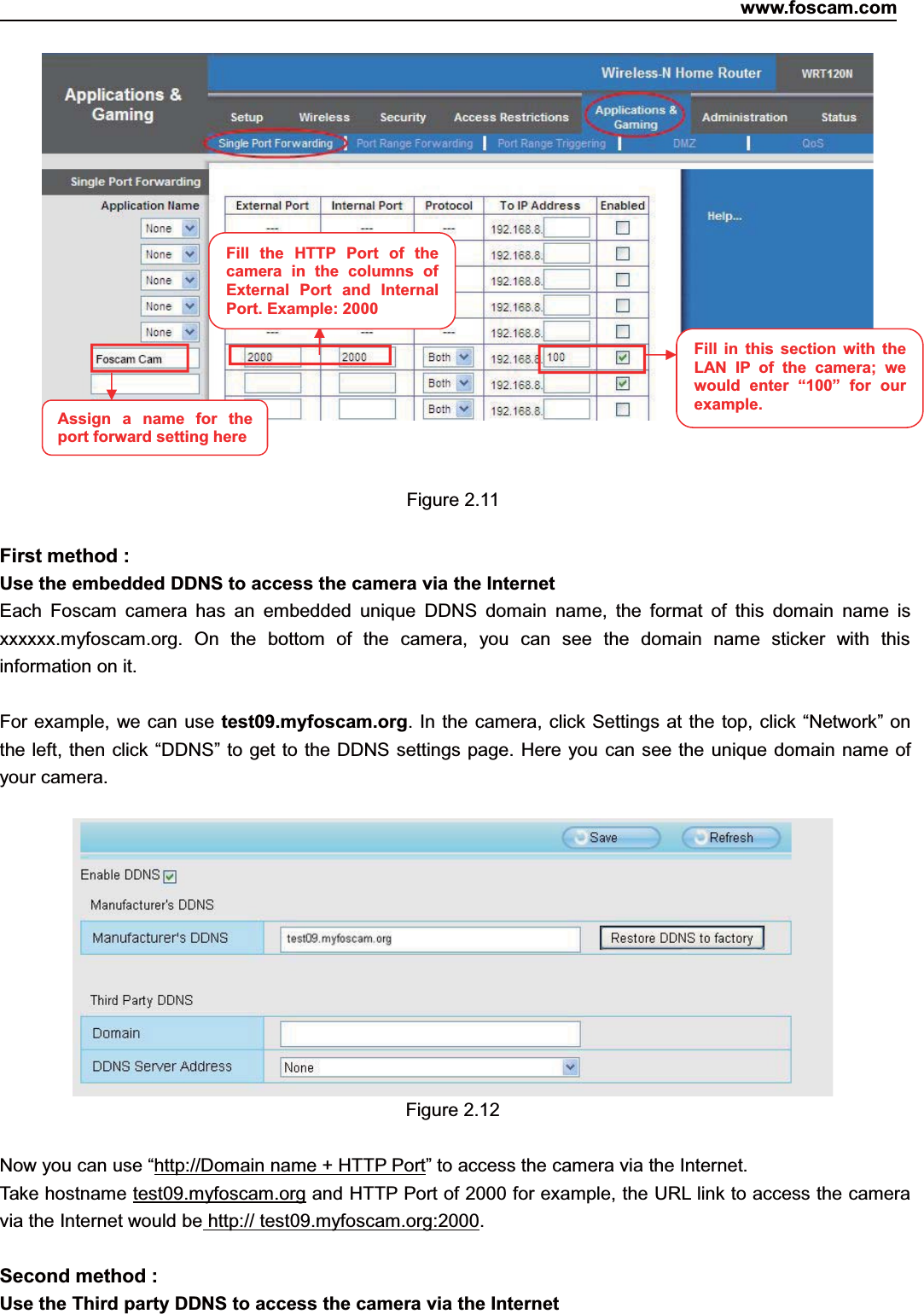 www.foscam.com13ShenzhenShenzhen FoscamFoscam IntelligentIntelligent TechnologyTechnology Co.,Co., LimitedLimitedTel:Tel: 8686 755755 26742674 56685668 Fax:Fax: 8686 755755 26742674 51685168 13Figure 2.11First method :Use the embedded DDNS to access the camera via the InternetEach Foscam camera has an embedded unique DDNS domain name, the format of this domain name isxxxxxx.myfoscam.org. On the bottom of the camera, you can see the domain name sticker with thisinformation on it.For example, we can use test09.myfoscam.org. In the camera, click Settings at the top, click &ldquo;Network&rdquo; onthe left, then click &ldquo;DDNS&rdquo; to get to the DDNS settings page. Here you can see the unique domain name ofyour camera.Figure 2.12Now you can use &ldquo;http://Domain name + HTTP Port&rdquo; to access the camera via the Internet.Take hostname test09.myfoscam.org and HTTP Port of 2000 for example, the URL link to access the cameravia the Internet would be http:// test09.myfoscam.org:2000.Second method :Use the Third party DDNS to access the camera via the InternetFill the HTTP Port of thecamera in the columns ofExternal Port and InternalPort. Example: 2000Fill in this section with theLAN IP of the camera; wewould enter &ldquo;100&rdquo; for ourexample.Assign a name for theport forward settinghere