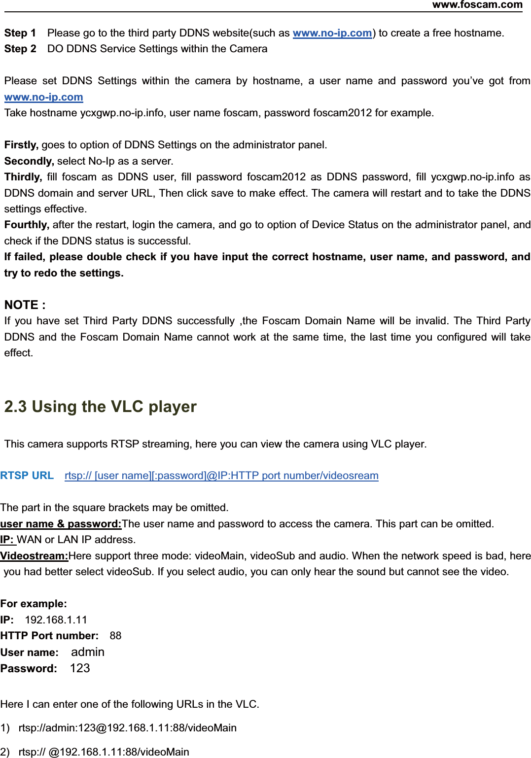 www.foscam.com14ShenzhenShenzhen FoscamFoscam IntelligentIntelligent TechnologyTechnology Co.,Co., LimitedLimitedTel:Tel: 8686 755755 26742674 56685668 Fax:Fax: 8686 755755 26742674 51685168 14Step 1 Please go to the third party DDNS website(such as www.no-ip.com) to create a free hostname.Step 2 DO DDNS Service Settings within the CameraPlease set DDNS Settings within the camera by hostname, a user name and password you&rsquo;ve got fromwww.no-ip.comTake hostname ycxgwp.no-ip.info, user name foscam, password foscam2012 for example.Firstly, goes to option of DDNS Settings on the administrator panel.Secondly, select No-Ip as a server.Thirdly, fill foscam as DDNS user, fill password foscam2012 as DDNS password, fill ycxgwp.no-ip.info asDDNS domain and server URL, Then click save to make effect. The camera will restart and to take the DDNSsettings effective.Fourthly, after the restart, login the camera, and go to option of Device Status on the administrator panel, andcheck if the DDNS status is successful.If failed, please double check if you have input the correct hostname, user name, and password, andtry to redo the settings.NOTE :If you have set Third Party DDNS successfully ,the Foscam Domain Name will be invalid. The Third PartyDDNS and the Foscam Domain Name cannot work at the same time, the last time you configured will takeeffect.2.3 Using the VLC playerThis camera supports RTSP streaming, here you can view the camera using VLC player.RTSP URL rtsp:// [user name][:password]@IP:HTTP port number/videosreamThe part in the square brackets may be omitted.user name &amp; password:The user name and password to access the camera. This part can be omitted.IP: WAN or LAN IP address.Videostream:Here support three mode: videoMain, videoSub and audio. When the network speed is bad, hereyou had better select videoSub. If you select audio, you can only hear the sound but cannot see the video.For example:IP: 192.168.1.11HTTP Port number: 88User name: adminPassword: 123Here I can enter one of the following URLs in the VLC.1) rtsp://admin:123@192.168.1.11:88/videoMain2) rtsp:// @192.168.1.11:88/videoMain