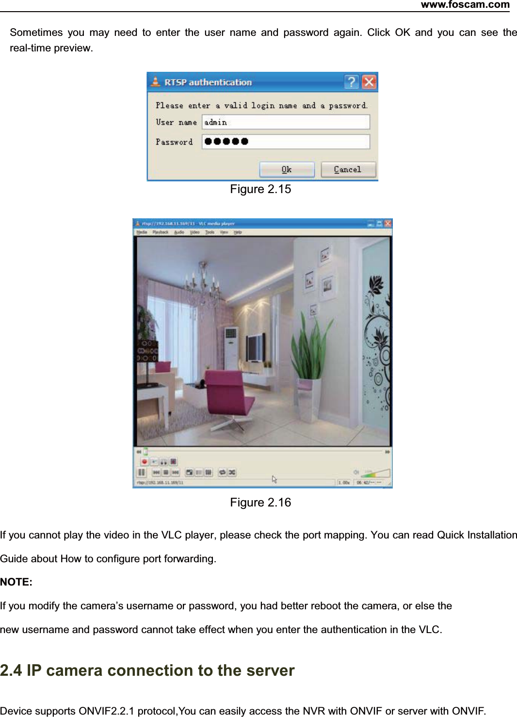 www.foscam.com16ShenzhenShenzhen FoscamFoscam IntelligentIntelligent TechnologyTechnology Co.,Co., LimitedLimitedTel:Tel: 8686 755755 26742674 56685668 Fax:Fax: 8686 755755 26742674 51685168 16Sometimes you may need to enter the user name and password again. Click OK and you can see thereal-time preview.Figure 2.15Figure 2.16If you cannot play the video in the VLC player, please check the port mapping. You can read Quick InstallationGuide about How to configure port forwarding.NOTE:If you modify the camera&rsquo;s username or password, you had better reboot the camera, or else thenew username and password cannot take effect when you enter the authentication in the VLC.2.4 IP camera connection to the serverDevice supports ONVIF2.2.1 protocol,You can easily access the NVR with ONVIF or server with ONVIF.
