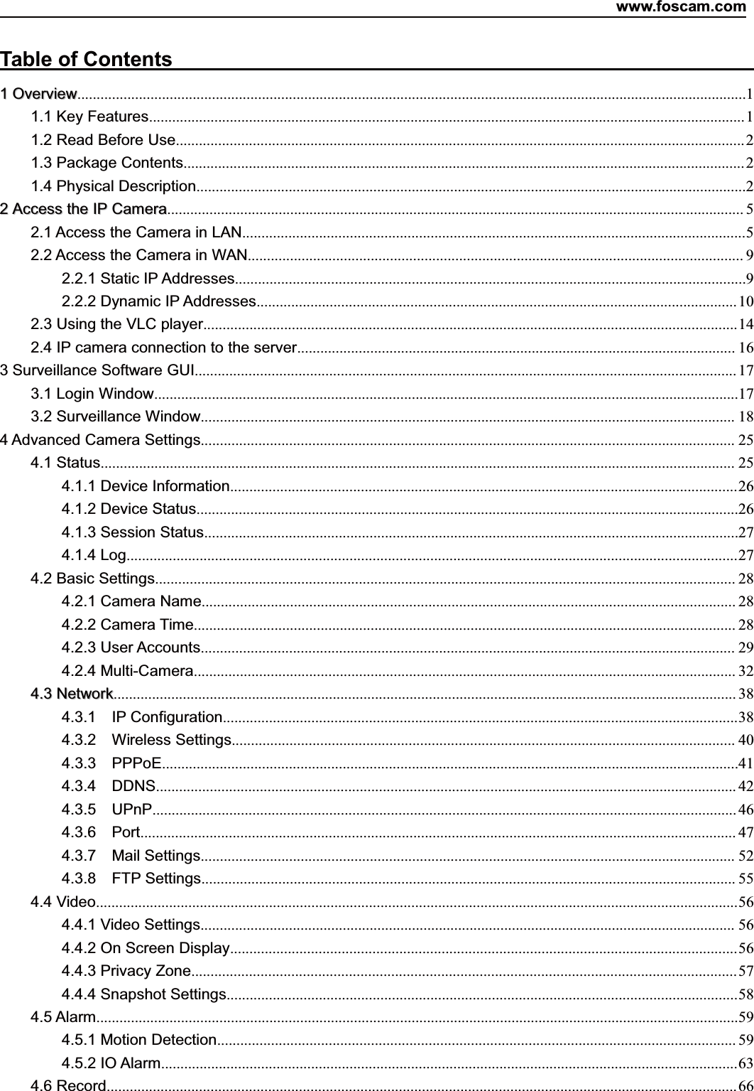 www.foscam.com1ShenzhenShenzhen FoscamFoscam IntelligentIntelligent TechnologyTechnology Co.,Co., LimitedLimitedTel:Tel: 8686 755755 26742674 56685668 Fax:Fax: 8686 755755 26742674 51685168 1Table of Contents11OverviewOverview..............................................................................................................................................................................11.1 Key Features...........................................................................................................................................................11.2 Read Before Use....................................................................................................................................................21.3 Package Contents..................................................................................................................................................21.4 Physical Description...............................................................................................................................................222AccessAccess thethe IPIP CameraCamera...................................................................................................................................................... 52.1 Access the Camera in LAN...................................................................................................................................52.2 Access the Camera in WAN................................................................................................................................. 92.2.1 Static IP Addresses.....................................................................................................................................92.2.2 Dynamic IP Addresses.............................................................................................................................102.3 Using the VLC player...........................................................................................................................................142.4 IP camera connection to the server.................................................................................................................. 163 Surveillance Software GUI............................................................................................................................................. 173.1 Login Window........................................................................................................................................................173.2 Surveillance Window........................................................................................................................................... 184 Advanced Camera Settings........................................................................................................................................... 254.1 Status..................................................................................................................................................................... 254.1.1 Device Information....................................................................................................................................264.1.2 Device Status.............................................................................................................................................264.1.3 Session Status...........................................................................................................................................274.1.4 Log...............................................................................................................................................................274.2 Basic Settings....................................................................................................................................................... 284.2.1 Camera Name........................................................................................................................................... 284.2.2 Camera Time............................................................................................................................................. 284.2.3 User Accounts........................................................................................................................................... 294.2.4 Multi-Camera............................................................................................................................................. 324.34.3 NetworkNetwork.................................................................................................................................................................. 384.3.1 IP Configuration......................................................................................................................................384.3.2 Wireless Settings................................................................................................................................... 404.3.3 PPPoE......................................................................................................................................................414.3.4 DDNS....................................................................................................................................................... 424.3.5 UPnP........................................................................................................................................................ 464.3.6 Port........................................................................................................................................................... 474.3.7 Mail Settings........................................................................................................................................... 524.3.8 FTP Settings........................................................................................................................................... 554.4 Video.......................................................................................................................................................................564.4.1 Video Settings........................................................................................................................................... 564.4.2 On Screen Display....................................................................................................................................564.4.3 Privacy Zone..............................................................................................................................................574.4.4 Snapshot Settings.....................................................................................................................................584.5 Alarm.......................................................................................................................................................................594.5.1 Motion Detection....................................................................................................................................... 594.5.2 IO Alarm......................................................................................................................................................634.6 Record.................................................................................................................................................................... 66