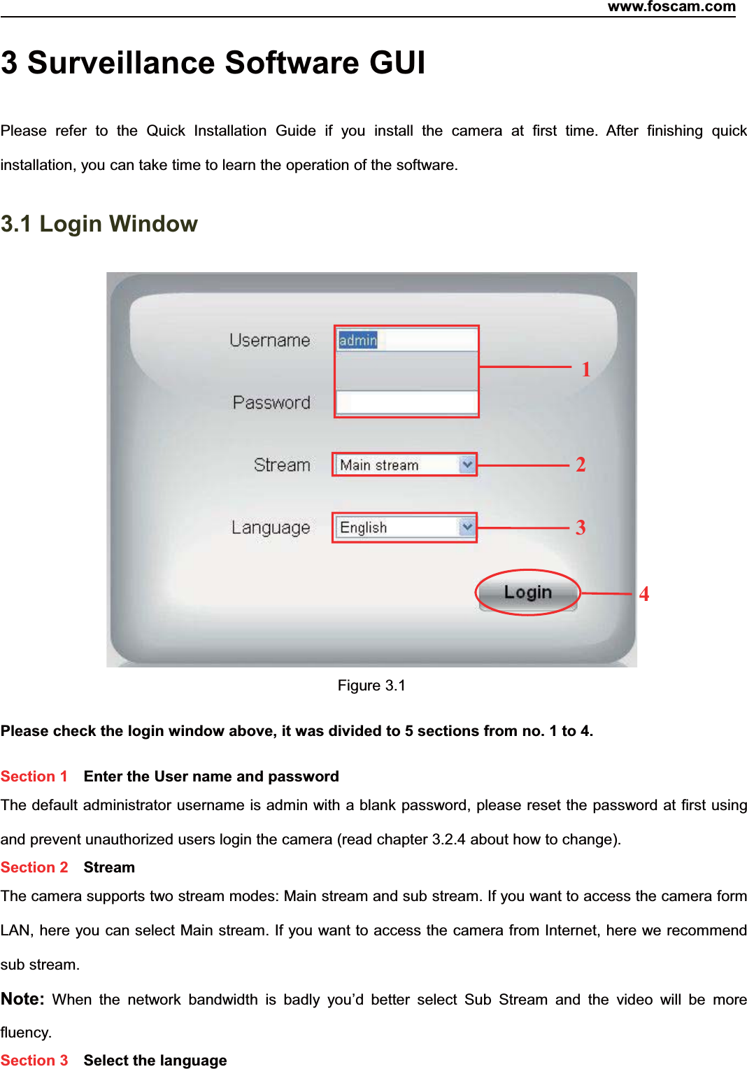 www.foscam.com17ShenzhenShenzhen FoscamFoscam IntelligentIntelligent TechnologyTechnology Co.,Co., LimitedLimitedTel:Tel: 8686 755755 26742674 56685668 Fax:Fax: 8686 755755 26742674 51685168 173 Surveillance Software GUIPlease refer to the Quick Installation Guide if you install the camera at first time. After finishing quickinstallation, you can take time to learn the operation of the software.3.1 Login WindowFigure 3.1Please check the login window above, it was divided to 5 sections from no. 1 to 4.Section 1 Enter the User name and passwordThe default administrator username is admin with a blank password, please reset the password at first usingand prevent unauthorized users login the camera (read chapter 3.2.4 about how to change).Section 2 StreamThe camera supports two stream modes: Main stream and sub stream. If you want to access the camera formLAN, here you can select Main stream. If you want to access the camera from Internet, here we recommendsub stream.Note: When the network bandwidth is badly you&rsquo;d better select Sub Stream and the video will be morefluency.Section 3 Select the language2341