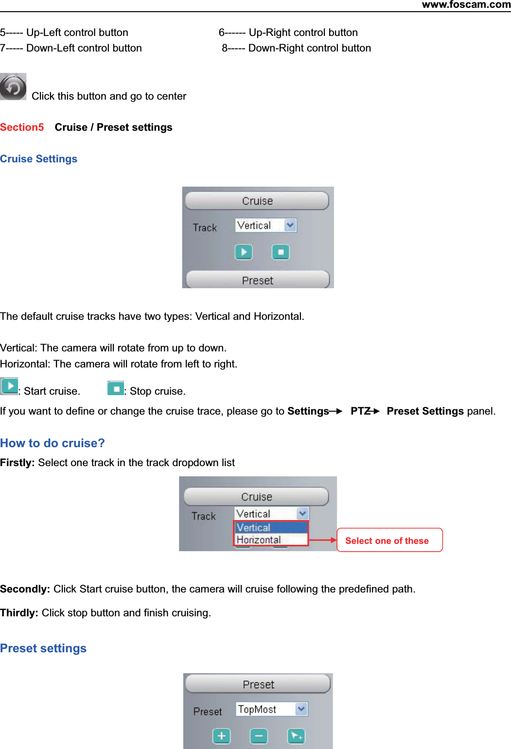 www.foscam.com21ShenzhenShenzhen FoscamFoscam IntelligentIntelligent TechnologyTechnology Co.,Co., LimitedLimitedTel:Tel: 8686 755755 26742674 56685668 Fax:Fax: 8686 755755 26742674 51685168 215----- Up-Left control button 6------ Up-Right control button7----- Down-Left control button 8----- Down-Right control buttonClick this button and go to centerSection5 Cruise / Preset settingsCruise SettingsThe default cruise tracks have two types: Vertical and Horizontal.Vertical: The camera will rotate from up to down.Horizontal: The camera will rotate from left to right.: Start cruise. :Stopcruise.If you want to define or change the cruise trace, please go to Settings PTZ Preset Settings panel.How to do cruise?Firstly: Select one track in the track dropdown listSecondly: Click Start cruise button, the camera will cruise following the predefined path.Thirdly: Click stop button and finish cruising.Preset settingsSelect one of these
