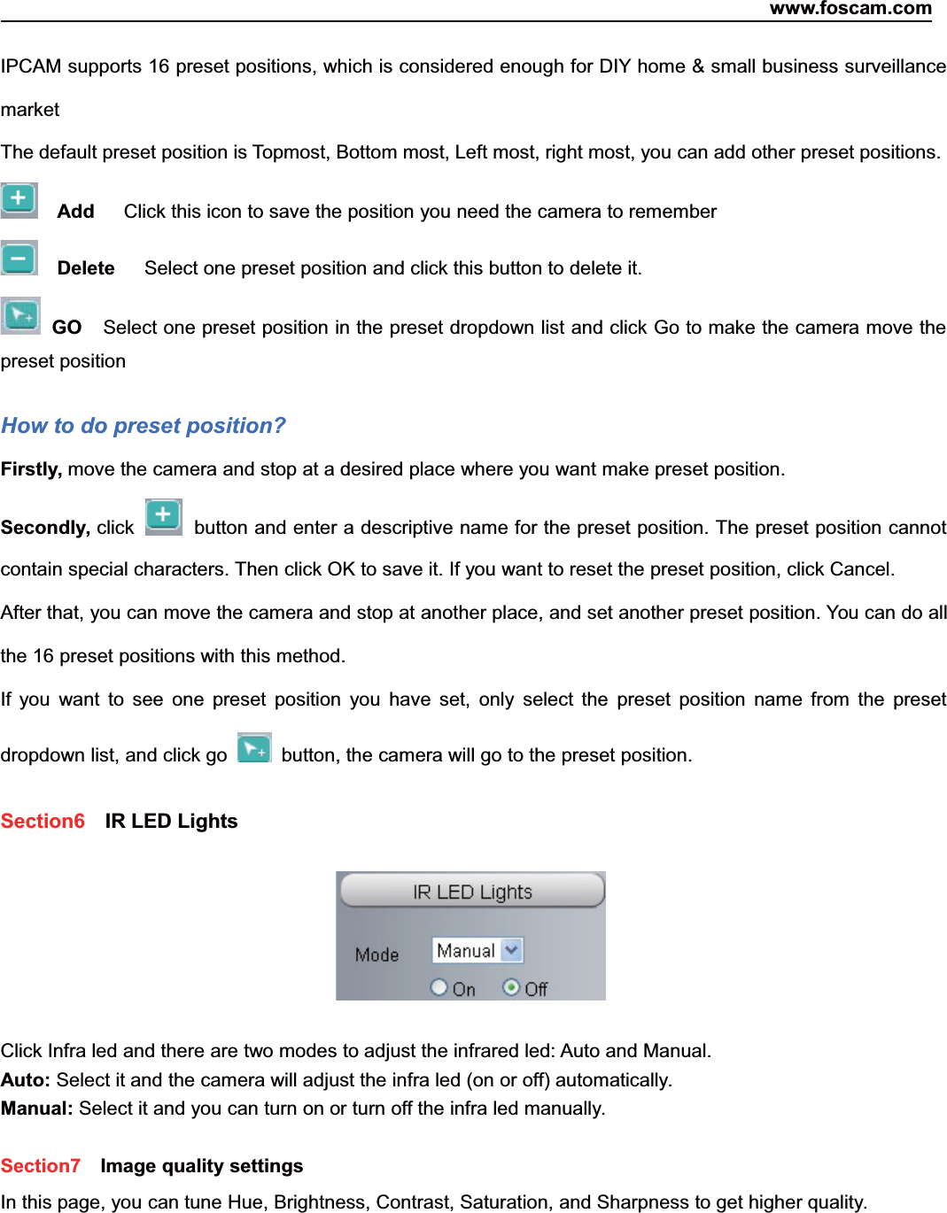 www.foscam.com22ShenzhenShenzhen FoscamFoscam IntelligentIntelligent TechnologyTechnology Co.,Co., LimitedLimitedTel:Tel: 8686 755755 26742674 56685668 Fax:Fax: 8686 755755 26742674 51685168 22IPCAM supports 16 preset positions, which is considered enough for DIY home &amp; small business surveillancemarketThe default preset position is Topmost, Bottom most, Left most, right most, you can add other preset positions.Add Click this icon to save the position you need the camera to rememberDelete Select one preset position and click this button to delete it.GO Select one preset position in the preset dropdown list and click Go to make the camera move thepreset positionHow to do preset position?Firstly, move the camera and stop at a desired place where you want make preset position.Secondly, click button and enter a descriptive name for the preset position. The preset position cannotcontain special characters. Then click OK to save it. If you want to reset the preset position, click Cancel.After that, you can move the camera and stop at another place, and set another preset position. You can do allthe 16 preset positions with this method.If you want to see one preset position you have set, only select the preset position name from the presetdropdown list, and click go button, the camera will go to the preset position.Section6 IR LED LightsClick Infra led and there are two modes to adjust the infrared led: Auto and Manual.Auto: Select it and the camera will adjust the infra led (on or off) automatically.Manual: Select it and you can turn on or turn off the infra led manually.Section7 Image quality settingsIn this page, you can tune Hue, Brightness, Contrast, Saturation, and Sharpness to get higher quality.