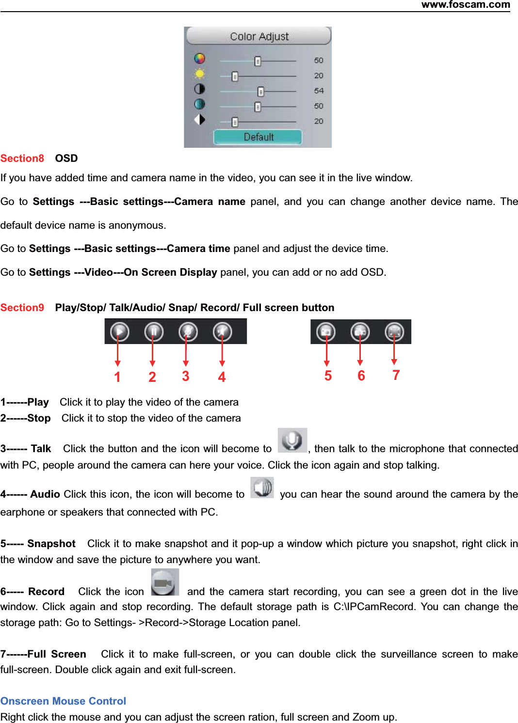 www.foscam.com23ShenzhenShenzhen FoscamFoscam IntelligentIntelligent TechnologyTechnology Co.,Co., LimitedLimitedTel:Tel: 8686 755755 26742674 56685668 Fax:Fax: 8686 755755 26742674 51685168 23Section8 OSDIf you have added time and camera name in the video, you can see it in the live window.Go to Settings ---Basic settings---Camera name panel, and you can change another device name. Thedefault device name is anonymous.Go to Settings ---Basic settings---Camera time panel and adjust the device time.Go to Settings ---Video---On Screen Display panel, you can add or no add OSD.Section9 Play/Stop/ Talk/Audio/ Snap/ Record/ Full screen button1------Play Click it to play the video of the camera2------Stop Click it to stop the video of the camera3------ Talk Click the button and the icon will become to , then talk to the microphone that connectedwith PC, people around the camera can here your voice. Click the icon again and stop talking.4------ Audio Click this icon, the icon will become to you can hear the sound around the camera by theearphone or speakers that connected with PC.5----- Snapshot Click it to make snapshot and it pop-up a window which picture you snapshot, right click inthe window and save the picture to anywhere you want.6----- Record Click the icon and the camera start recording, you can see a green dot in the livewindow. Click again and stop recording. The default storage path is C:\IPCamRecord. You can change thestorage path: Go to Settings- >Record->Storage Location panel.7------Full Screen Click it to make full-screen, or you can double click the surveillance screen to makefull-screen. Double click again and exit full-screen.Onscreen Mouse ControlRight click the mouse and you can adjust the screen ration, full screen and Zoom up.1235674