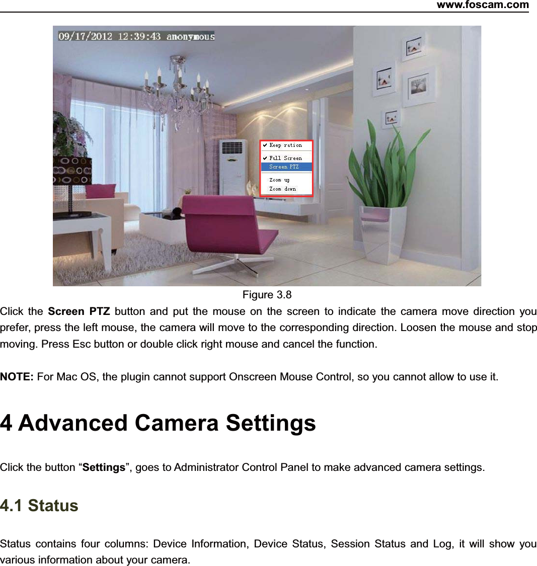 www.foscam.com25ShenzhenShenzhen FoscamFoscam IntelligentIntelligent TechnologyTechnology Co.,Co., LimitedLimitedTel:Tel: 8686 755755 26742674 56685668 Fax:Fax: 8686 755755 26742674 51685168 25Figure 3.8Click the Screen PTZ button and put the mouse on the screen to indicate the camera move direction youprefer, press the left mouse, the camera will move to the corresponding direction. Loosen the mouse and stopmoving. Press Esc button or double click right mouse and cancel the function.NOTE: For Mac OS, the plugin cannot support Onscreen Mouse Control, so you cannot allow to use it.4 Advanced Camera SettingsClick the button &ldquo;Settings&rdquo;, goes to Administrator Control Panel to make advanced camera settings.4.1 StatusStatus contains four columns: Device Information, Device Status, Session Status and Log, it will show youvarious information about your camera.