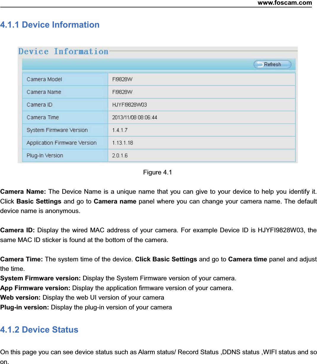 www.foscam.com26ShenzhenShenzhen FoscamFoscam IntelligentIntelligent TechnologyTechnology Co.,Co., LimitedLimitedTel:Tel: 8686 755755 26742674 56685668 Fax:Fax: 8686 755755 26742674 51685168 264.1.1 Device InformationFigure 4.1Camera Name: The Device Name is a unique name that you can give to your device to help you identify it.Click Basic Settings and go to Camera name panel where you can change your camera name. The defaultdevice name is anonymous.Camera ID: Display the wired MAC address of your camera. For example Device ID is HJYFI9828W03, thesame MAC ID sticker is found at the bottom of the camera.Camera Time: The system time of the device. Click Basic Settings and go to Camera time panel and adjustthe time.System Firmware version: Display the System Firmware version of your camera.App Firmware version: Display the application firmware version of your camera.Web version: Display the web UI version of your cameraPlug-in version: Display the plug-in version of your camera4.1.2 Device StatusOn this page you can see device status such as Alarm status/ Record Status ,DDNS status ,WIFI status and soon.