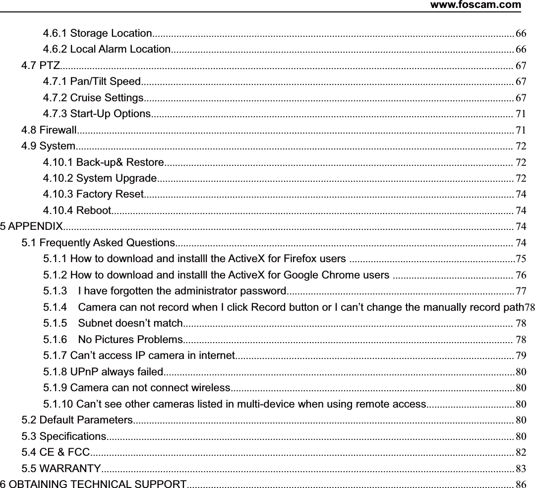 www.foscam.com2ShenzhenShenzhen FoscamFoscam IntelligentIntelligent TechnologyTechnology Co.,Co., LimitedLimitedTel:Tel: 8686 755755 26742674 56685668 Fax:Fax: 8686 755755 26742674 51685168 24.6.1 Storage Location....................................................................................................................................... 664.6.2 Local Alarm Location................................................................................................................................664.7 PTZ......................................................................................................................................................................... 674.7.1 Pan/Tilt Speed........................................................................................................................................... 674.7.2 Cruise Settings.......................................................................................................................................... 674.7.3 Start-Up Options....................................................................................................................................... 714.8 Firewall................................................................................................................................................................... 714.9 System................................................................................................................................................................... 724.10.1 Back-up&amp; Restore.................................................................................................................................. 724.10.2 System Upgrade..................................................................................................................................... 724.10.3 Factory Reset.......................................................................................................................................... 744.10.4 Reboot...................................................................................................................................................... 745 APPENDIX........................................................................................................................................................................ 745.1 Frequently Asked Questions.............................................................................................................................. 745.1.1 How to download and installl the ActiveX for Firefox users ..............................................................755.1.2 How to download and installl the ActiveX for Google Chrome users ............................................. 765.1.3 I have forgotten the administrator password.....................................................................................775.1.4 Camera can not record when I click Record button or I can&rsquo;t change the manually record path785.1.5 Subnet doesn&rsquo;t match........................................................................................................................... 785.1.6 No Pictures Problems........................................................................................................................... 785.1.7 Can&rsquo;t access IP camera in internet........................................................................................................ 795.1.8 UPnP always failed...................................................................................................................................805.1.9 Camera can not connect wireless..........................................................................................................805.1.10 Can&rsquo;t see other cameras listed in multi-device when using remote access.................................805.2 Default Parameters.............................................................................................................................................. 805.3 Specifications........................................................................................................................................................ 805.4CE&amp;FCC.............................................................................................................................................................. 825.5 WARRANTY.......................................................................................................................................................... 836 OBTAINING TECHNICAL SUPPORT.......................................................................................................................... 86