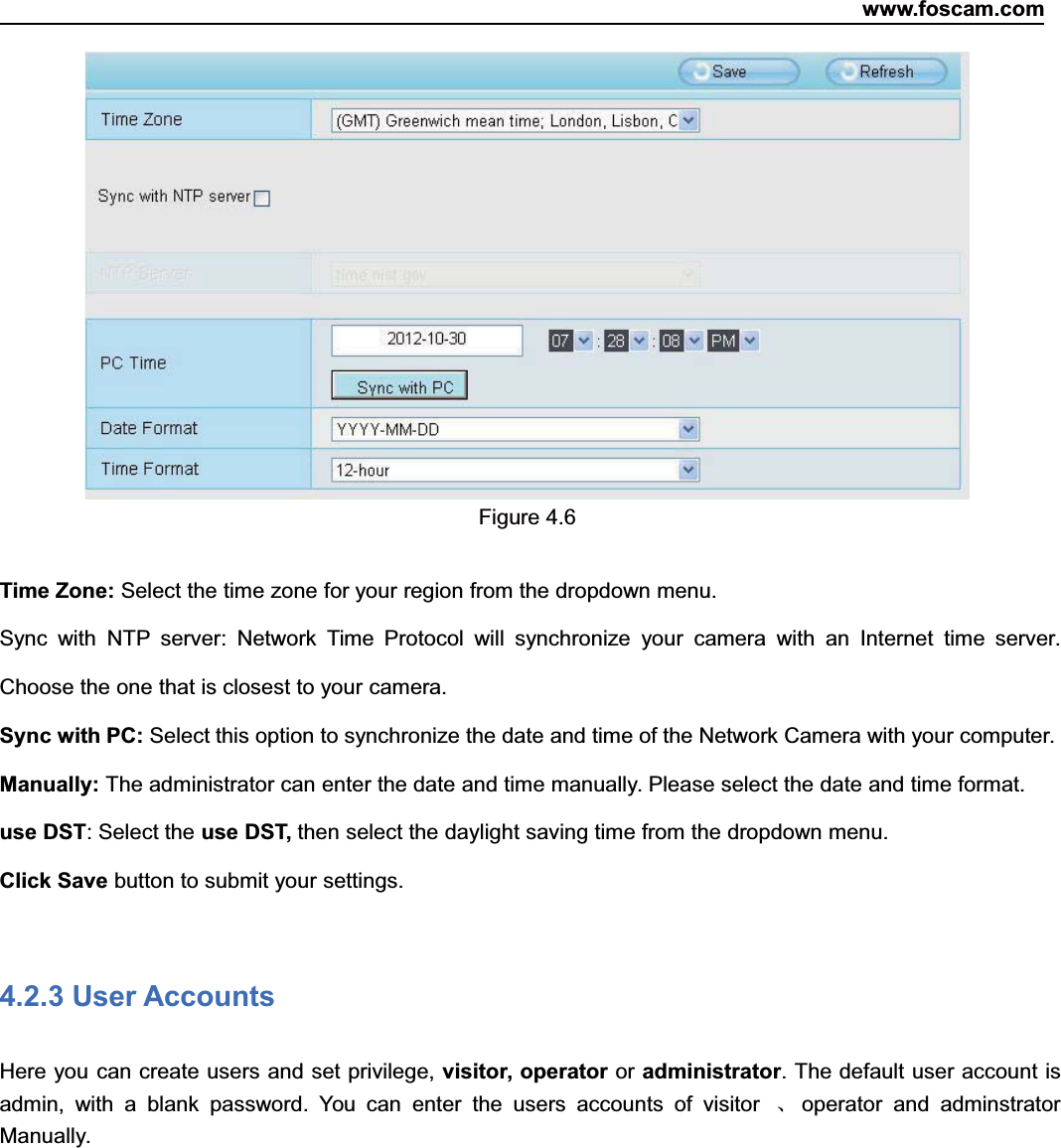 www.foscam.com29ShenzhenShenzhen FoscamFoscam IntelligentIntelligent TechnologyTechnology Co.,Co., LimitedLimitedTel:Tel: 8686 755755 26742674 56685668 Fax:Fax: 8686 755755 26742674 51685168 29Figure 4.6Time Zone: Select the time zone for your region from the dropdown menu.Sync with NTP server: Network Time Protocol will synchronize your camera with an Internet time server.Choose the one that is closest to your camera.Sync with PC: Select this option to synchronize the date and time of the Network Camera with your computer.Manually: The administrator can enter the date and time manually. Please select the date and time format.use DST: Select the use DST, then select the daylight saving time from the dropdown menu.Click Save button to submit your settings.4.2.3 User AccountsHere you can create users and set privilege, visitor, operator or administrator. The default user account isadmin, with a blank password. You can enter the users accounts of visitor 、operator and adminstratorManually.