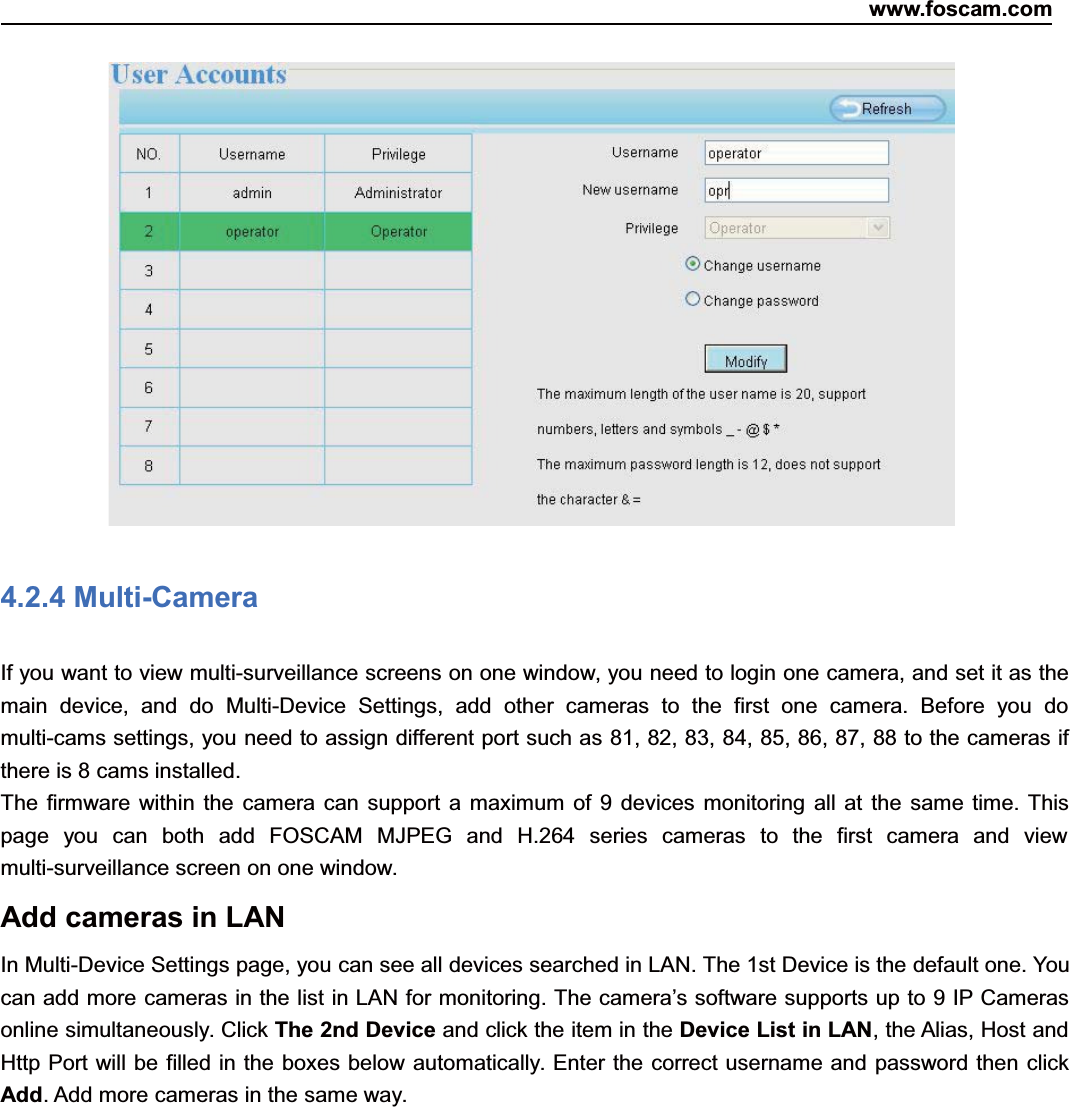 www.foscam.com32ShenzhenShenzhen FoscamFoscam IntelligentIntelligent TechnologyTechnology Co.,Co., LimitedLimitedTel:Tel: 8686 755755 26742674 56685668 Fax:Fax: 8686 755755 26742674 51685168 324.2.4 Multi-CameraIf you want to view multi-surveillance screens on one window, you need to login one camera, and set it as themain device, and do Multi-Device Settings, add other cameras to the first one camera. Before you domulti-cams settings, you need to assign different port such as 81, 82, 83, 84, 85, 86, 87, 88 to the cameras ifthere is 8 cams installed.The firmware within the camera can support a maximum of 9 devices monitoring all at the same time. Thispage you can both add FOSCAM MJPEG and H.264 series cameras to the first camera and viewmulti-surveillance screen on one window.Add cameras in LANIn Multi-Device Settings page, you can see all devices searched in LAN. The 1st Device is the default one. Youcan add more cameras in the list in LAN for monitoring. The camera&rsquo;s software supports up to 9 IP Camerasonline simultaneously. Click The 2nd Device and click the item in the Device List in LAN, the Alias, Host andHttp Port will be filled in the boxes below automatically. Enter the correct username and password then clickAdd. Add more cameras in the same way.