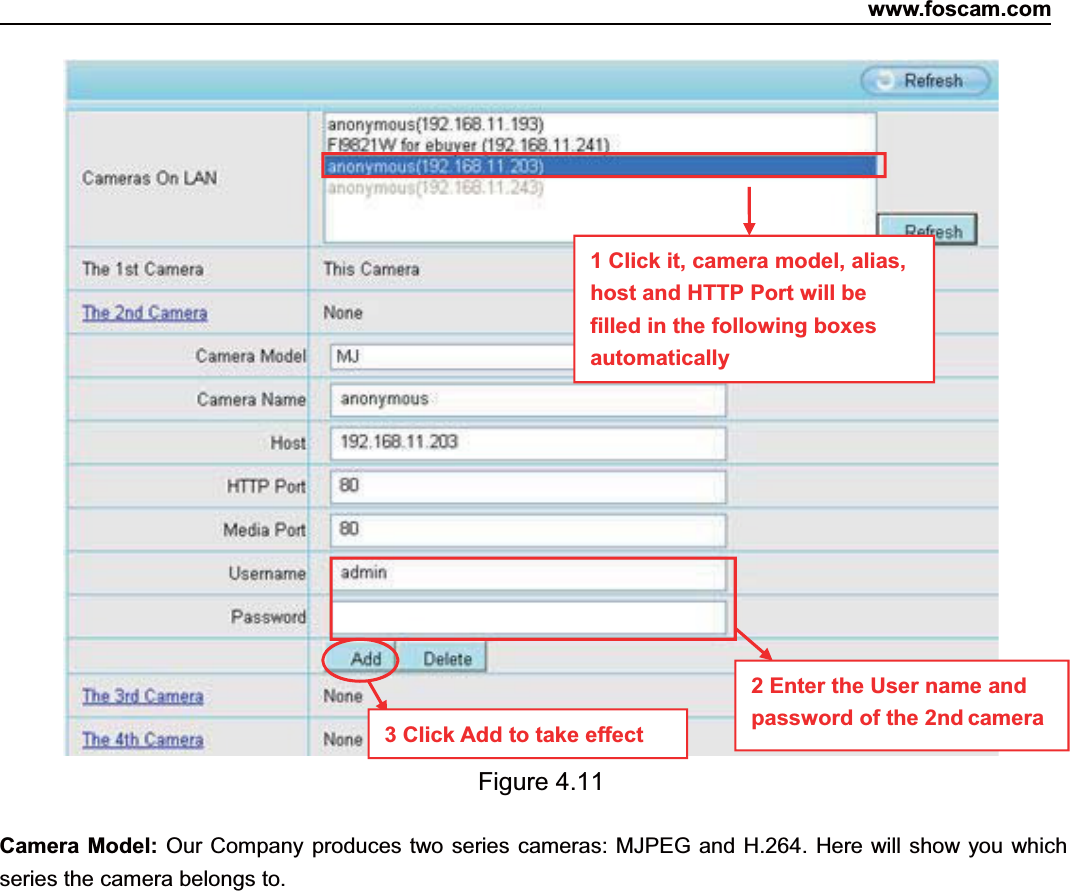 www.foscam.com33ShenzhenShenzhen FoscamFoscam IntelligentIntelligent TechnologyTechnology Co.,Co., LimitedLimitedTel:Tel: 8686 755755 26742674 56685668 Fax:Fax: 8686 755755 26742674 51685168 33Figure 4.11Camera Model: Our Company produces two series cameras: MJPEG and H.264. Here will show you whichseries the camera belongs to.2EntertheUsernameandpassword of the 2nd camera1 Click it, camera model, alias,host and HTTP Port will befilled in the following boxesautomatically3 Click Add to take effect