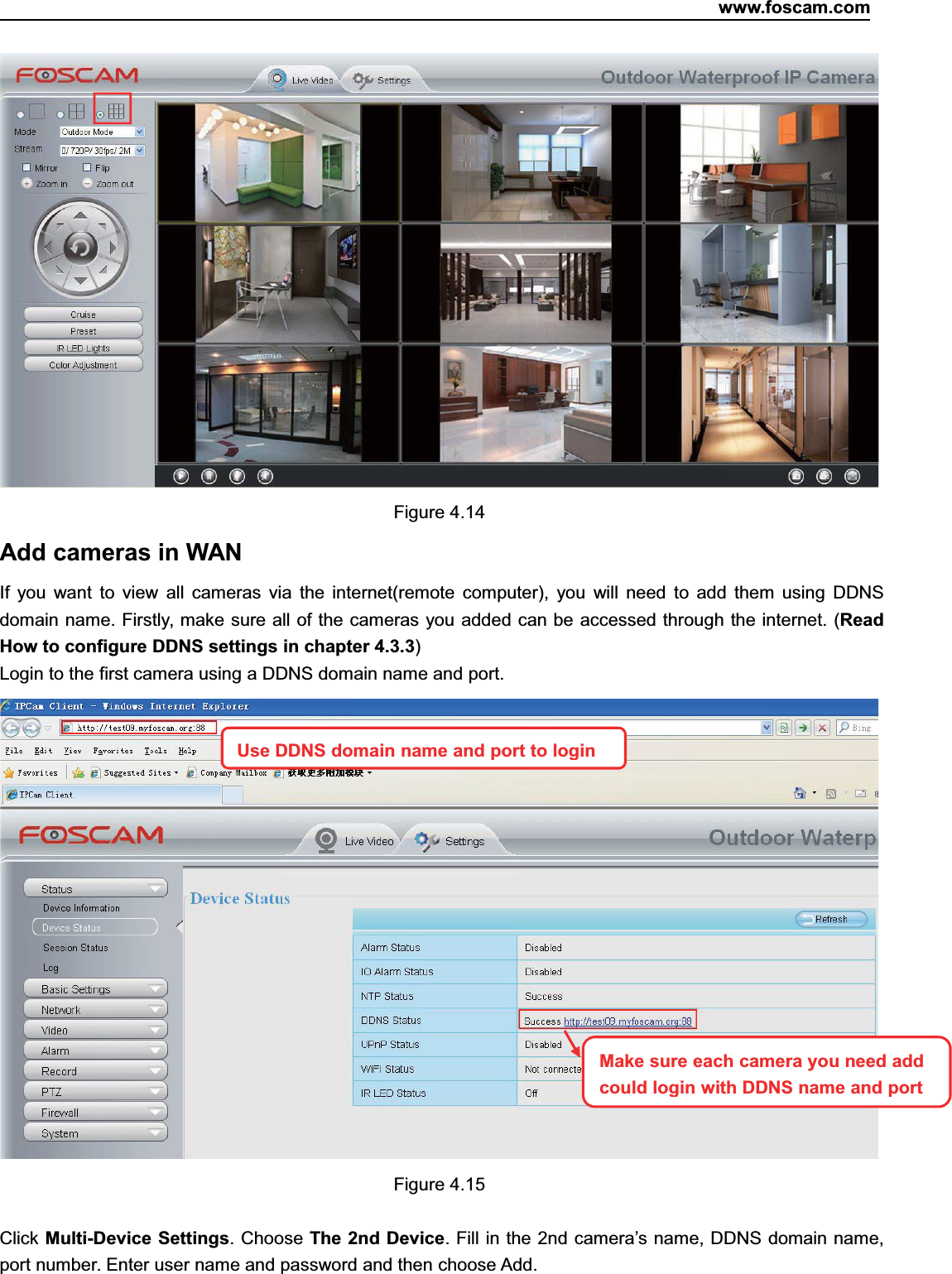 www.foscam.com35ShenzhenShenzhen FoscamFoscam IntelligentIntelligent TechnologyTechnology Co.,Co., LimitedLimitedTel:Tel: 8686 755755 26742674 56685668 Fax:Fax: 8686 755755 26742674 51685168 35Figure 4.14Add cameras in WANIf you want to view all cameras via the internet(remote computer), you will need to add them using DDNSdomain name. Firstly, make sure all of the cameras you added can be accessed through the internet. (ReadHow to configure DDNS settings in chapter 4.3.3)Login to the first camera using a DDNS domain name and port.Figure 4.15Click Multi-Device Settings. Choose The 2nd Device. Fill in the 2nd camera&rsquo;s name, DDNS domain name,port number. Enter user name and password and then choose Add.Use DDNS domain name andport to loginMake sure each camera you need addcould login with DDNS name andport