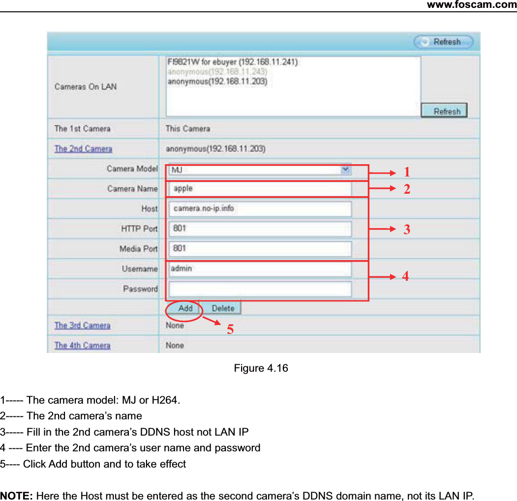 www.foscam.com36ShenzhenShenzhen FoscamFoscam IntelligentIntelligent TechnologyTechnology Co.,Co., LimitedLimitedTel:Tel: 8686 755755 26742674 56685668 Fax:Fax: 8686 755755 26742674 51685168 36Figure 4.161----- The camera model: MJ or H264.2----- The 2nd camera&rsquo;s name3----- Fill in the 2nd camera&rsquo;s DDNS host not LAN IP4 ---- Enter the 2nd camera&rsquo;s user name and password5---- Click Add button and to take effectNOTE: Here the Host must be entered as the second camera&rsquo;s DDNS domain name, not its LAN IP.23451