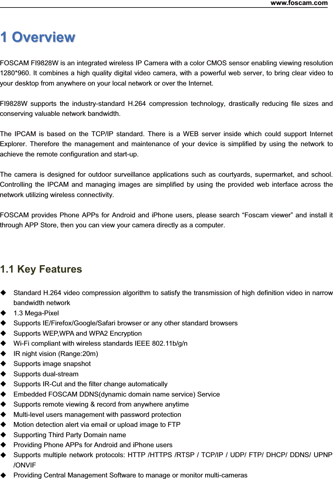 www.foscam.com1ShenzhenShenzhen FoscamFoscam IntelligentIntelligent TechnologyTechnology Co.,Co., LimitedLimitedTel:Tel: 8686 755755 26742674 56685668 Fax:Fax: 8686 755755 26742674 51685168 111OverviewOverviewFOSCAM FI9828W is an integrated wireless IP Camera with a color CMOS sensor enabling viewing resolution1280*960. It combines a high quality digital video camera, with a powerful web server, to bring clear video toyour desktop from anywhere on your local network or over the Internet.FI9828W supports the industry-standard H.264 compression technology, drastically reducing file sizes andconserving valuable network bandwidth.The IPCAM is based on the TCP/IP standard. There is a WEB server inside which could support InternetExplorer. Therefore the management and maintenance of your device is simplified by using the network toachieve the remote configuration and start-up.The camera is designed for outdoor surveillance applications such as courtyards, supermarket, and school.Controlling the IPCAM and managing images are simplified by using the provided web interface across thenetwork utilizing wireless connectivity.FOSCAM provides Phone APPs for Android and iPhone users, please search &ldquo;Foscam viewer&rdquo; and install itthrough APP Store, then you can view your camera directly as a computer.1.1 Key FeaturesStandard H.264 video compression algorithm to satisfy the transmission of high definition video in narrowbandwidth network1.3 Mega-PixelSupports IE/Firefox/Google/Safari browser or any other standard browsersSupports WEP,WPA and WPA2 EncryptionWi-Fi compliant with wireless standards IEEE 802.11b/g/nIR night vision (Range:20m)Supports image snapshotSupports dual-streamSupports IR-Cut and the filter change automaticallyEmbedded FOSCAM DDNS(dynamic domain name service) ServiceSupports remote viewing &amp; record from anywhere anytimeMulti-level users management with password protectionMotion detection alert via email or upload image to FTPSupporting Third Party Domain nameProviding Phone APPs for Android and iPhone usersSupports multiple network protocols: HTTP /HTTPS /RTSP / TCP/IP / UDP/ FTP/ DHCP/ DDNS/ UPNP/ONVIFProviding Central Management Software to manage or monitor multi-cameras