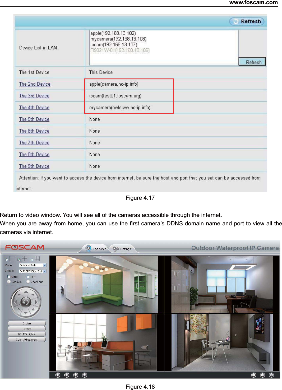 www.foscam.com37ShenzhenShenzhen FoscamFoscam IntelligentIntelligent TechnologyTechnology Co.,Co., LimitedLimitedTel:Tel: 8686 755755 26742674 56685668 Fax:Fax: 8686 755755 26742674 51685168 37Figure 4.17Return to video window. You will see all of the cameras accessible through the internet.When you are away from home, you can use the first camera&rsquo;s DDNS domain name and port to view all thecameras via internet.Figure 4.18