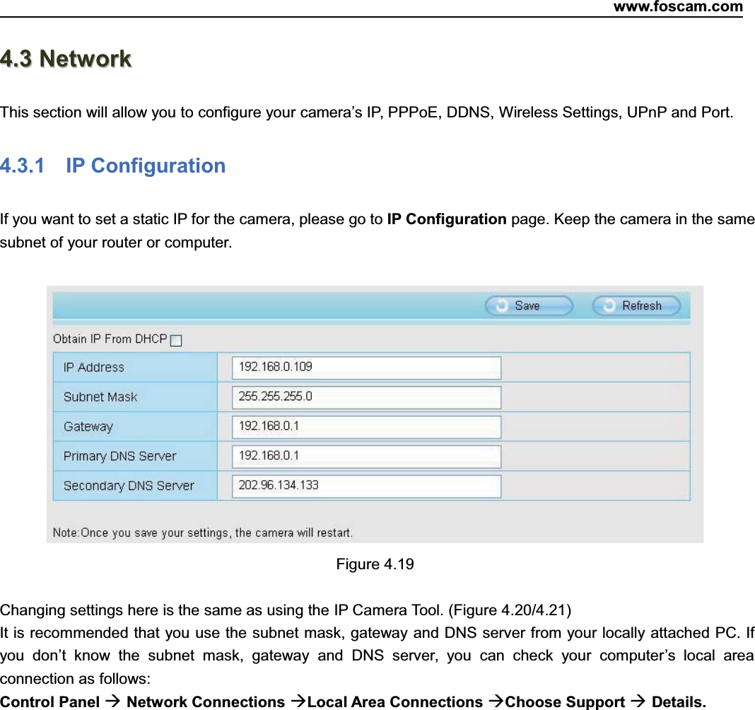 www.foscam.com38ShenzhenShenzhen FoscamFoscam IntelligentIntelligent TechnologyTechnology Co.,Co., LimitedLimitedTel:Tel: 8686 755755 26742674 56685668 Fax:Fax: 8686 755755 26742674 51685168 3844.3.3 NetworkNetworkThis section will allow you to configure your camera&rsquo;s IP, PPPoE, DDNS, Wireless Settings, UPnP and Port.4.3.1 IP ConfigurationIf you want to set a static IP for the camera, please go to IP Configuration page. Keep the camera in the samesubnet of your router or computer.Figure 4.19Changing settings here is the same as using the IP Camera Tool. (Figure 4.20/4.21)It is recommended that you use the subnet mask, gateway and DNS server from your locally attached PC. Ifyou don&rsquo;t know the subnet mask, gateway and DNS server, you can check your computer&rsquo;s local areaconnection as follows:Control Panel Network Connections Local Area Connections Choose Support Details.