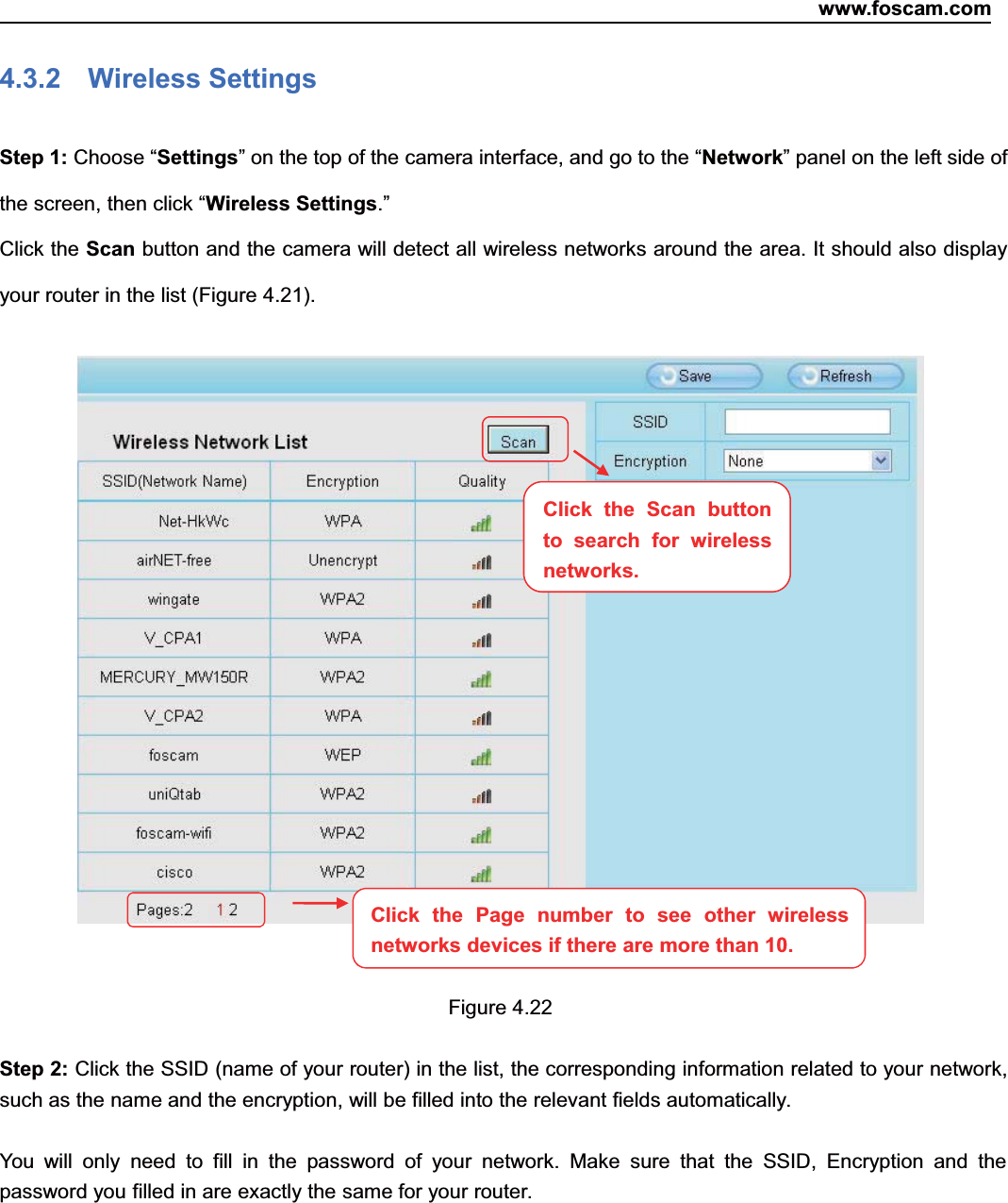 www.foscam.com40ShenzhenShenzhen FoscamFoscam IntelligentIntelligent TechnologyTechnology Co.,Co., LimitedLimitedTel:Tel: 8686 755755 26742674 56685668 Fax:Fax: 8686 755755 26742674 51685168 404.3.2 Wireless SettingsStep 1: Choose &ldquo;Settings&rdquo; on the top of the camera interface, and go to the &ldquo;Network&rdquo; panel on the left side ofthe screen, then click &ldquo;Wireless Settings.&rdquo;Click the Scan button and the camera will detect all wireless networks around the area. It should also displayyour router in the list (Figure 4.21).Figure 4.22Step 2: Click the SSID (name of your router) in the list, the corresponding information related to your network,such as the name and the encryption, will be filled into the relevant fields automatically.You will only need to fill in the password of your network. Make sure that the SSID, Encryption and thepassword you filled in are exactly the same for your router.Click the Page number to see other wirelessnetworks devices if there are more than 10.Click the Scan buttonto search for wirelessnetworks.