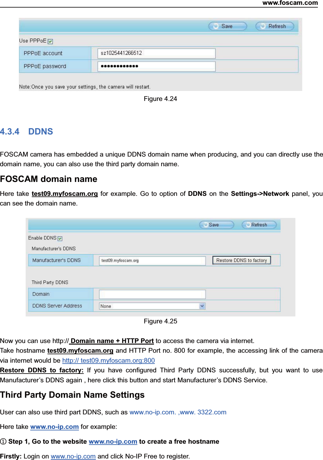 www.foscam.com42ShenzhenShenzhen FoscamFoscam IntelligentIntelligent TechnologyTechnology Co.,Co., LimitedLimitedTel:Tel: 8686 755755 26742674 56685668 Fax:Fax: 8686 755755 26742674 51685168 42Figure 4.244.3.4 DDNSFOSCAM camera has embedded a unique DDNS domain name when producing, and you can directly use thedomain name, you can also use the third party domain name.FOSCAM domain nameHere take test09.myfoscam.org for example. Go to option of DDNS on the Settings->Network panel, youcan see the domain name.Figure 4.25Now you can use http:// Domain name + HTTP Port to access the camera via internet.Take hostname test09.myfoscam.org and HTTP Port no. 800 for example, the accessing link of the cameravia internet would be http:// test09.myfoscam.org:800Restore DDNS to factory: If you have configured Third Party DDNS successfully, but you want to useManufacturer&rsquo;s DDNS again , here click this button and start Manufacturer&rsquo;s DDNS Service.Third Party Domain Name SettingsUser can also use third part DDNS, such as www.no-ip.com. ,www. 3322.comHere take www.no-ip.com for example:①Step 1, Go to the website www.no-ip.com to create a free hostnameFirstly: Login on www.no-ip.com and click No-IP Free to register.