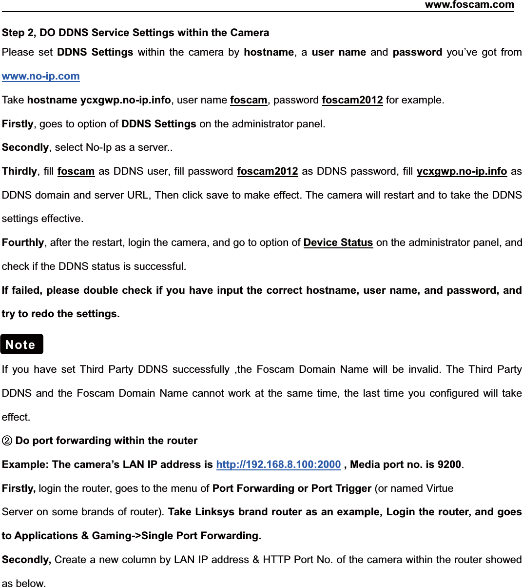 www.foscam.com45ShenzhenShenzhen FoscamFoscam IntelligentIntelligent TechnologyTechnology Co.,Co., LimitedLimitedTel:Tel: 8686 755755 26742674 56685668 Fax:Fax: 8686 755755 26742674 51685168 45Step 2, DO DDNS Service Settings within the CameraPlease set DDNS Settings within the camera by hostname,auser name and password you&rsquo;ve got fromwww.no-ip.comTake hostname ycxgwp.no-ip.info,usernamefoscam, password foscam2012 for example.Firstly, goes to option of DDNS Settings on the administrator panel.Secondly, select No-Ip as a server..Thirdly, fill foscam as DDNS user, fill password foscam2012 as DDNS password, fill ycxgwp.no-ip.info asDDNS domain and server URL, Then click save to make effect. The camera will restart and to take the DDNSsettings effective.Fourthly, after the restart, login the camera, and go to option of Device Status on the administrator panel, andcheck if the DDNS status is successful.If failed, please double check if you have input the correct hostname, user name, and password, andtry to redo the settings.If you have set Third Party DDNS successfully ,the Foscam Domain Name will be invalid. The Third PartyDDNS and the Foscam Domain Name cannot work at the same time, the last time you configured will takeeffect.②Do port forwarding within the routerExample: The camera&rsquo;s LAN IP address is http://192.168.8.100:2000 , Media port no. is 9200.Firstly, login the router, goes to the menu of Port Forwarding or Port Trigger (or named VirtueServer on some brands of router). Take Linksys brand router as an example, Login the router, and goesto Applications &amp; Gaming->Single Port Forwarding.Secondly, Create a new column by LAN IP address &amp; HTTP Port No. of the camera within the router showedas below.Note