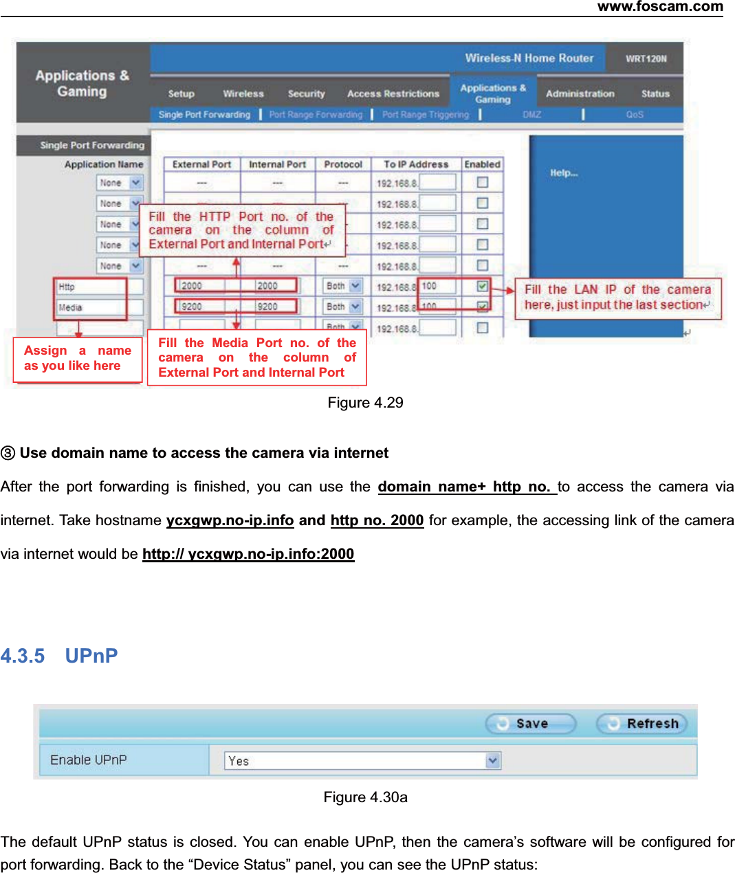 www.foscam.com46ShenzhenShenzhen FoscamFoscam IntelligentIntelligent TechnologyTechnology Co.,Co., LimitedLimitedTel:Tel: 8686 755755 26742674 56685668 Fax:Fax: 8686 755755 26742674 51685168 46Figure 4.29③③Use domain name to access the camera via internetAfter the port forwarding is finished, you can use the domain name+ http no. to access the camera viainternet. Take hostname ycxgwp.no-ip.info and http no. 2000 for example, the accessing link of the cameravia internet would be http:// ycxgwp.no-ip.info:20004.3.5 UPnPFigure 4.30aThe default UPnP status is closed. You can enable UPnP, then the camera&rsquo;s software will be configured forport forwarding. Back to the &ldquo;Device Status&rdquo; panel, you can see the UPnP status:Assign a nameas you like hereFill the Media Port no. of thecamera on the column ofExternal Port and Internal Port
