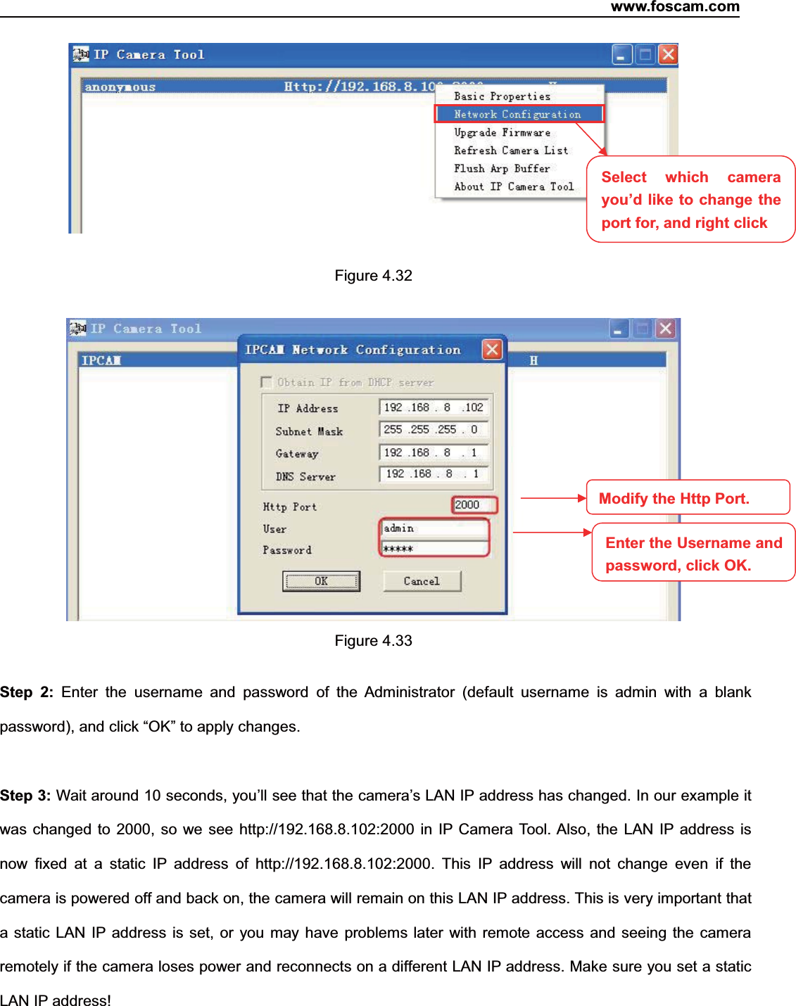 www.foscam.com48ShenzhenShenzhen FoscamFoscam IntelligentIntelligent TechnologyTechnology Co.,Co., LimitedLimitedTel:Tel: 8686 755755 26742674 56685668 Fax:Fax: 8686 755755 26742674 51685168 48Figure 4.32Figure 4.33Step 2: Enter the username and password of the Administrator (default username is admin with a blankpassword), and click &ldquo;OK&rdquo; to apply changes.Step 3: Wait around 10 seconds, you&rsquo;ll see that the camera&rsquo;s LAN IP address has changed. In our example itwas changed to 2000, so we see http://192.168.8.102:2000 in IP Camera Tool. Also, the LAN IP address isnow fixed at a static IP address of http://192.168.8.102:2000. This IP address will not change even if thecamera is powered off and back on, the camera will remain on this LAN IP address. This is very important thata static LAN IP address is set, or you may have problems later with remote access and seeing the cameraremotely if the camera loses power and reconnects on a different LAN IP address. Make sure you set a staticLAN IP address!Select which camerayou&rsquo;d like to change theport for, and right clickModify the Http Port.Enter the Username andpassword,click OK.