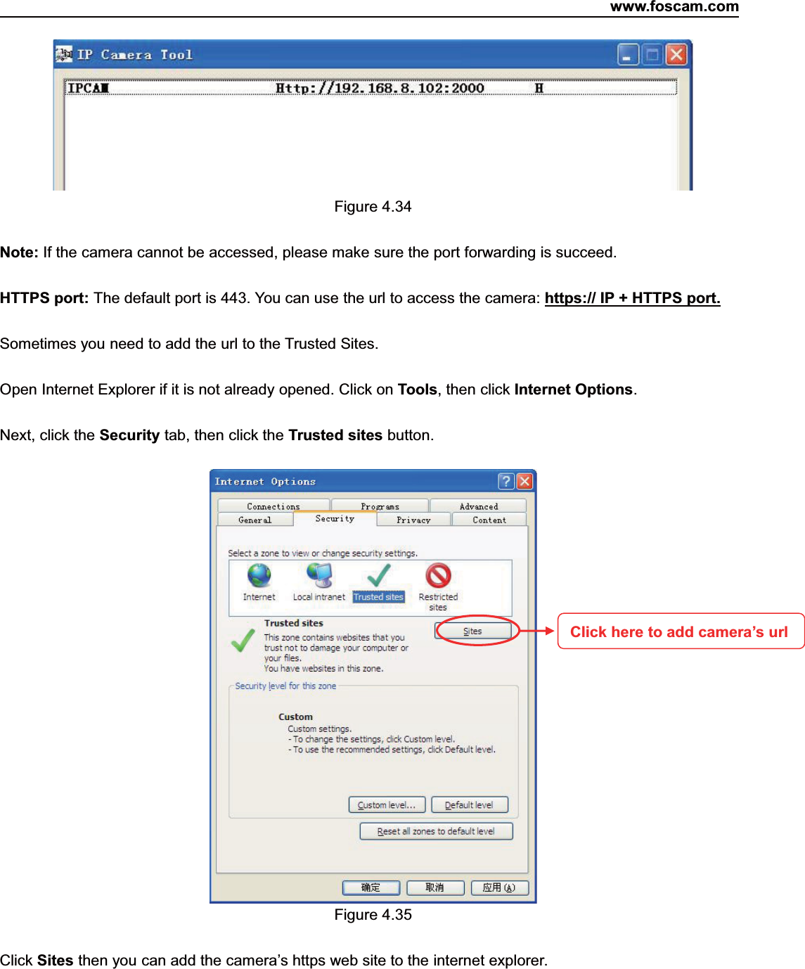 www.foscam.com49ShenzhenShenzhen FoscamFoscam IntelligentIntelligent TechnologyTechnology Co.,Co., LimitedLimitedTel:Tel: 8686 755755 26742674 56685668 Fax:Fax: 8686 755755 26742674 51685168 49Figure 4.34Note: If the camera cannot be accessed, please make sure the port forwarding is succeed.HTTPS port: The default port is 443. You can use the url to access the camera: https:// IP + HTTPS port.Sometimes you need to add the url to the Trusted Sites.Open Internet Explorer if it is not already opened. Click on Tools, then click Internet Options.Next, click the Security tab, then click the Trusted sites button.Figure 4.35Click Sites then you can add the camera&rsquo;s https web site to the internet explorer.Click here to add camera&rsquo;s url