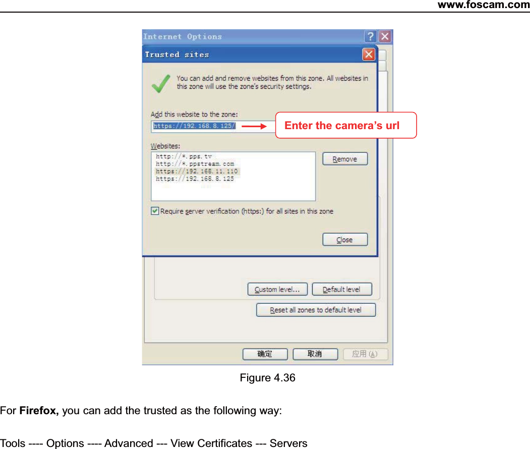 www.foscam.com50ShenzhenShenzhen FoscamFoscam IntelligentIntelligent TechnologyTechnology Co.,Co., LimitedLimitedTel:Tel: 8686 755755 26742674 56685668 Fax:Fax: 8686 755755 26742674 51685168 50Figure 4.36For Firefox, you can add the trusted as the following way:Tools ---- Options ---- Advanced --- View Certificates --- ServersEnter the camera&rsquo;s url