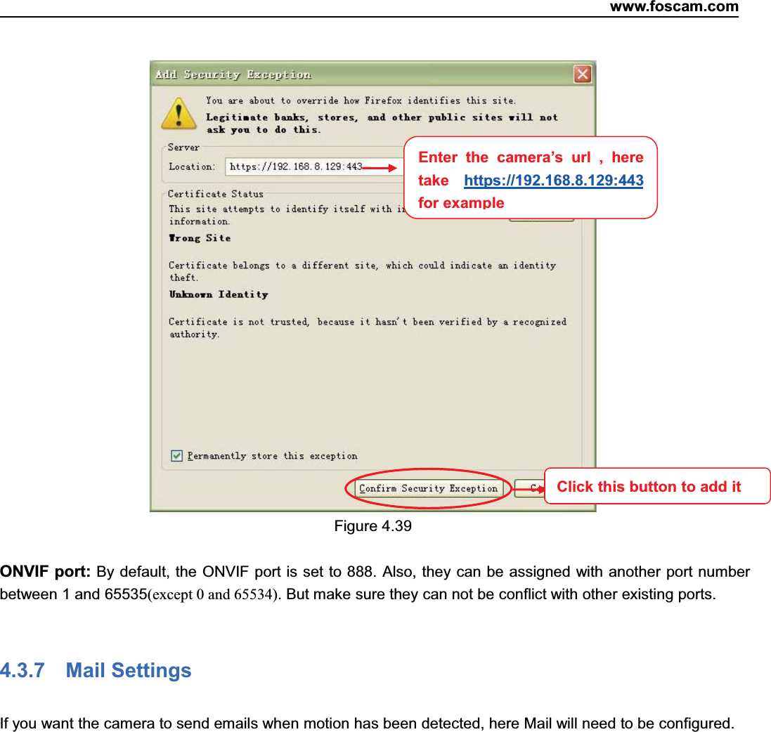 www.foscam.com52ShenzhenShenzhen FoscamFoscam IntelligentIntelligent TechnologyTechnology Co.,Co., LimitedLimitedTel:Tel: 8686 755755 26742674 56685668 Fax:Fax: 8686 755755 26742674 51685168 52Figure 4.39ONVIF port: By default, the ONVIF port is set to 888. Also, they can be assigned with another port numberbetween 1 and 65535(except 0 and 65534). But make sure they can not be conflict with other existing ports.4.3.7 Mail SettingsIf you want the camera to send emails when motion has been detected, here Mail will need to be configured.Enter the camera&rsquo;s url , heretake https://192.168.8.129:443for exampleClick this button to add it