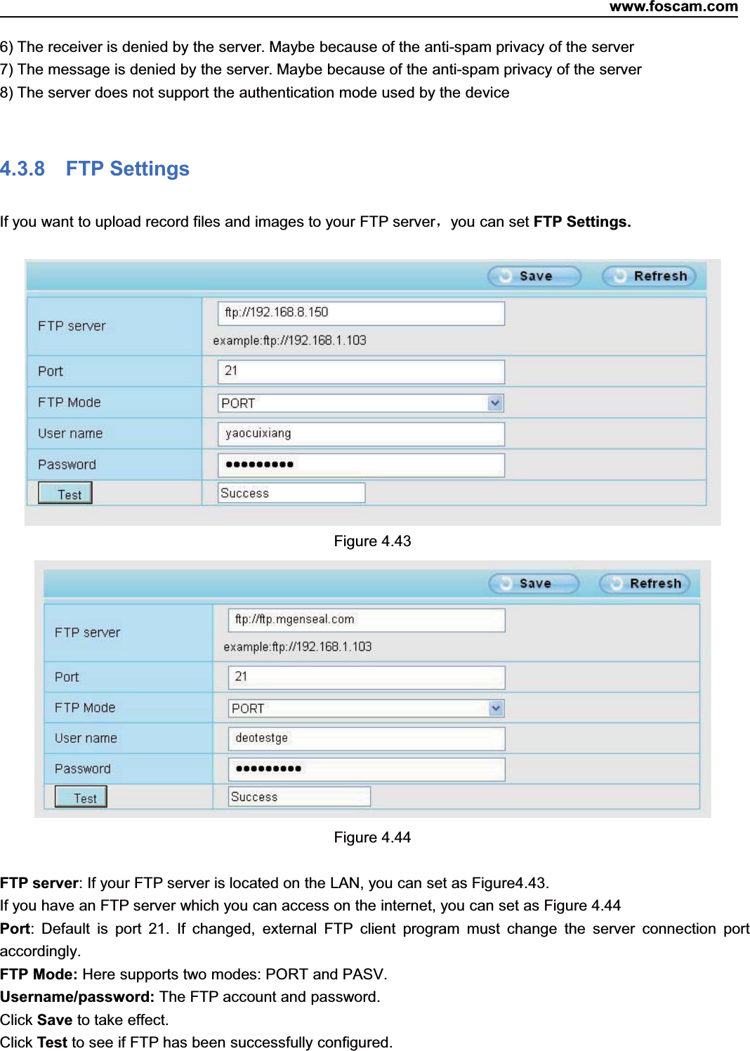 www.foscam.com55ShenzhenShenzhen FoscamFoscam IntelligentIntelligent TechnologyTechnology Co.,Co., LimitedLimitedTel:Tel: 8686 755755 26742674 56685668 Fax:Fax: 8686 755755 26742674 51685168 556) The receiver is denied by the server. Maybe because of the anti-spam privacy of the server7) The message is denied by the server. Maybe because of the anti-spam privacy of the server8) The server does not support the authentication mode used by the device4.3.8 FTP SettingsIf you want to upload record files and images to your FTP server，you can set FTP Settings.Figure 4.43Figure 4.44FTP server: If your FTP server is located on the LAN, you can set as Figure4.43.If you have an FTP server which you can access on the internet, you can set as Figure 4.44Port: Default is port 21. If changed, external FTP client program must change the server connection portaccordingly.FTP Mode: Here supports two modes: PORT and PASV.Username/password: The FTP account and password.Click Save to take effect.Click Test to see if FTP has been successfully configured.
