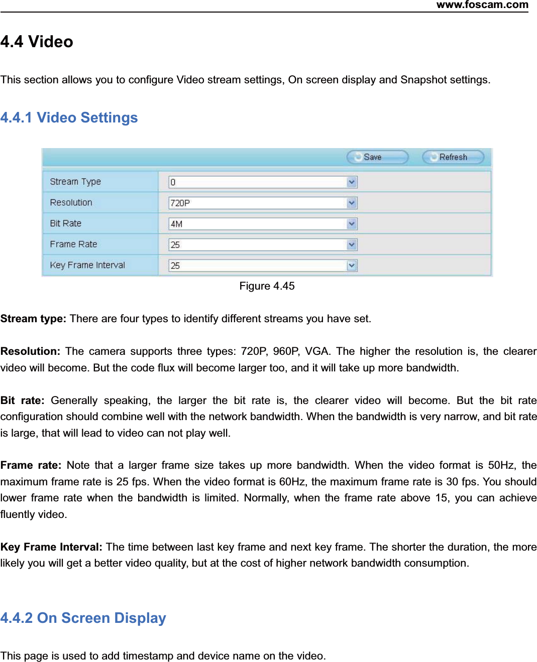 www.foscam.com56ShenzhenShenzhen FoscamFoscam IntelligentIntelligent TechnologyTechnology Co.,Co., LimitedLimitedTel:Tel: 8686 755755 26742674 56685668 Fax:Fax: 8686 755755 26742674 51685168 564.4 VideoThis section allows you to configure Video stream settings, On screen display and Snapshot settings.4.4.1 Video SettingsFigure 4.45Stream type: There are four types to identify different streams you have set.Resolution: The camera supports three types: 720P, 960P, VGA. The higher the resolution is, the clearervideo will become. But the code flux will become larger too, and it will take up more bandwidth.Bit rate: Generally speaking, the larger the bit rate is, the clearer video will become. But the bit rateconfiguration should combine well with the network bandwidth. When the bandwidth is very narrow, and bit rateis large, that will lead to video can not play well.Frame rate: Note that a larger frame size takes up more bandwidth. When the video format is 50Hz, themaximum frame rate is 25 fps. When the video format is 60Hz, the maximum frame rate is 30 fps. You shouldlower frame rate when the bandwidth is limited. Normally, when the frame rate above 15, you can achievefluently video.Key Frame Interval: The time between last key frame and next key frame. The shorter the duration, the morelikely you will get a better video quality, but at the cost of higher network bandwidth consumption.4.4.2 On Screen DisplayThis page is used to add timestamp and device name on the video.