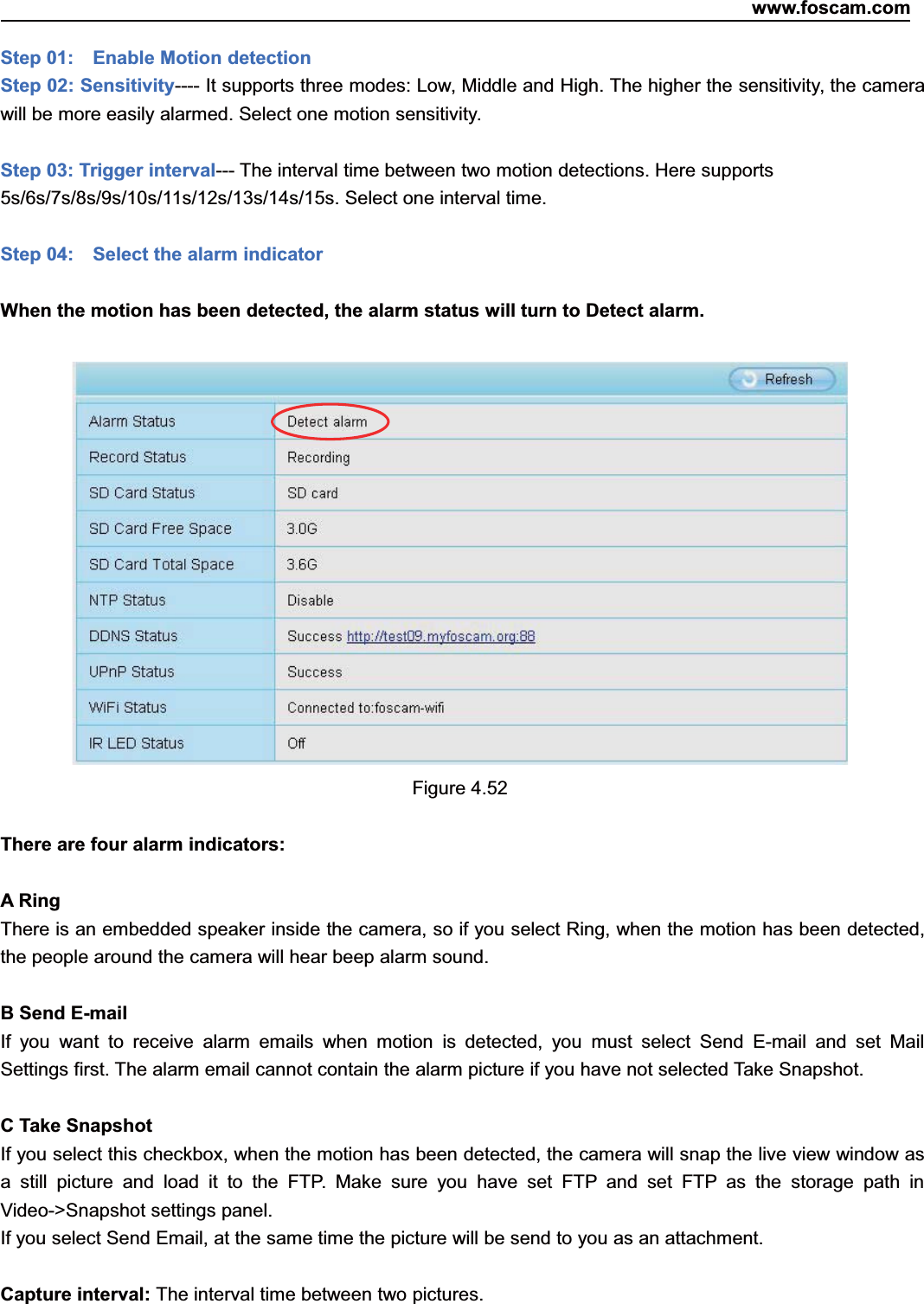 www.foscam.com60ShenzhenShenzhen FoscamFoscam IntelligentIntelligent TechnologyTechnology Co.,Co., LimitedLimitedTel:Tel: 8686 755755 26742674 56685668 Fax:Fax: 8686 755755 26742674 51685168 60Step 01: Enable Motion detectionStep 02: Sensitivity---- It supports three modes: Low, Middle and High. The higher the sensitivity, the camerawill be more easily alarmed. Select one motion sensitivity.Step 03: Trigger interval--- The interval time between two motion detections. Here supports5s/6s/7s/8s/9s/10s/11s/12s/13s/14s/15s. Select one interval time.Step 04: Select the alarm indicatorWhen the motion has been detected, the alarm status will turn to Detect alarm.Figure 4.52There are four alarm indicators:A RingThere is an embedded speaker inside the camera, so if you select Ring, when the motion has been detected,the people around the camera will hear beep alarm sound.B Send E-mailIf you want to receive alarm emails when motion is detected, you must select Send E-mail and set MailSettings first. The alarm email cannot contain the alarm picture if you have not selected Take Snapshot.C Take SnapshotIf you select this checkbox, when the motion has been detected, the camera will snap the live view window asa still picture and load it to the FTP. Make sure you have set FTP and set FTP as the storage path inVideo->Snapshot settings panel.If you select Send Email, at the same time the picture will be send to you as an attachment.Capture interval: The interval time between two pictures.