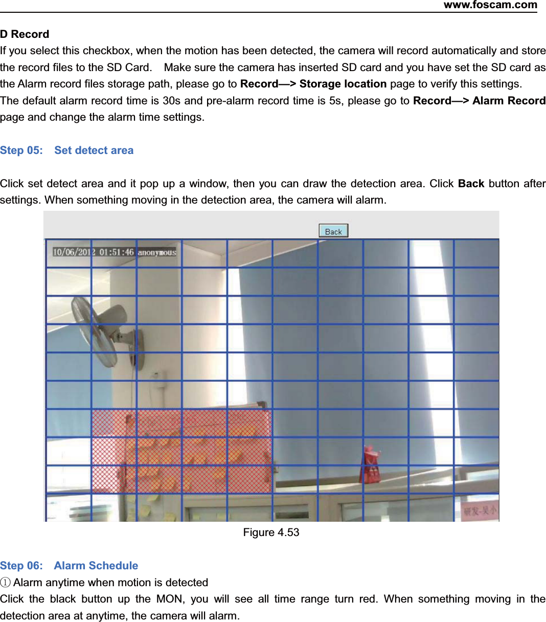 www.foscam.com61ShenzhenShenzhen FoscamFoscam IntelligentIntelligent TechnologyTechnology Co.,Co., LimitedLimitedTel:Tel: 8686 755755 26742674 56685668 Fax:Fax: 8686 755755 26742674 51685168 61DRecordIf you select this checkbox, when the motion has been detected, the camera will record automatically and storethe record files to the SD Card. Make sure the camera has inserted SD card and you have set the SD card asthe Alarm record files storage path, please go to Record&mdash;> Storage location page to verify this settings.The default alarm record time is 30s and pre-alarm record time is 5s, please go to Record&mdash;> Alarm Recordpage and change the alarm time settings.Step 05: Set detect areaClick set detect area and it pop up a window, then you can draw the detection area. Click Back button aftersettings. When something moving in the detection area, the camera will alarm.Figure 4.53Step 06: Alarm Schedule①Alarm anytime when motion is detectedClick the black button up the MON, you will see all time range turn red. When something moving in thedetection area at anytime, the camera will alarm.