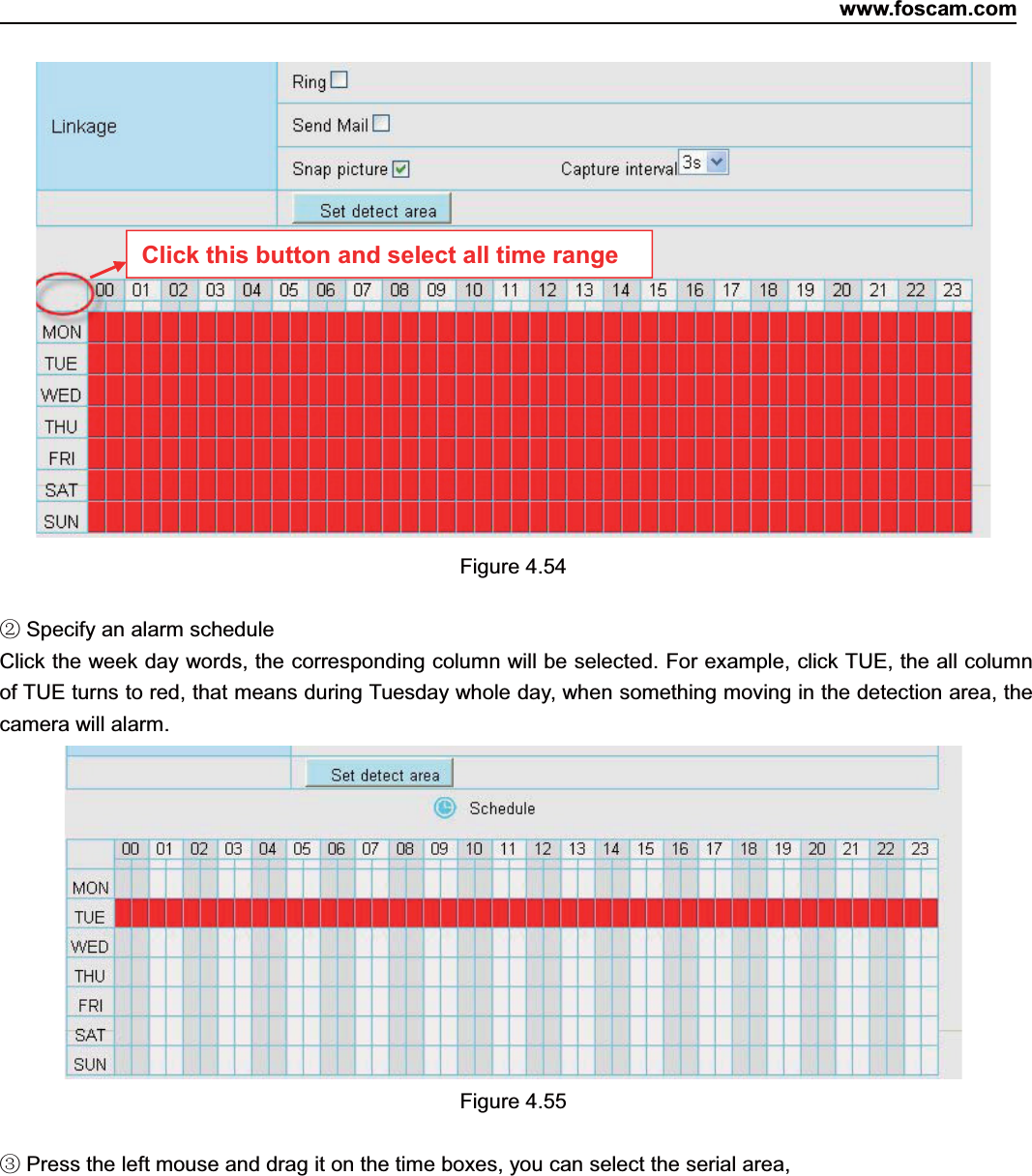 www.foscam.com62ShenzhenShenzhen FoscamFoscam IntelligentIntelligent TechnologyTechnology Co.,Co., LimitedLimitedTel:Tel: 8686 755755 26742674 56685668 Fax:Fax: 8686 755755 26742674 51685168 62Figure 4.54②Specify an alarm scheduleClick the week day words, the corresponding column will be selected. For example, click TUE, the all columnof TUE turns to red, that means during Tuesday whole day, when something moving in the detection area, thecamera will alarm.Figure 4.55③Press the left mouse and drag it on the time boxes, you can select the serial area,Click this button and select all time range