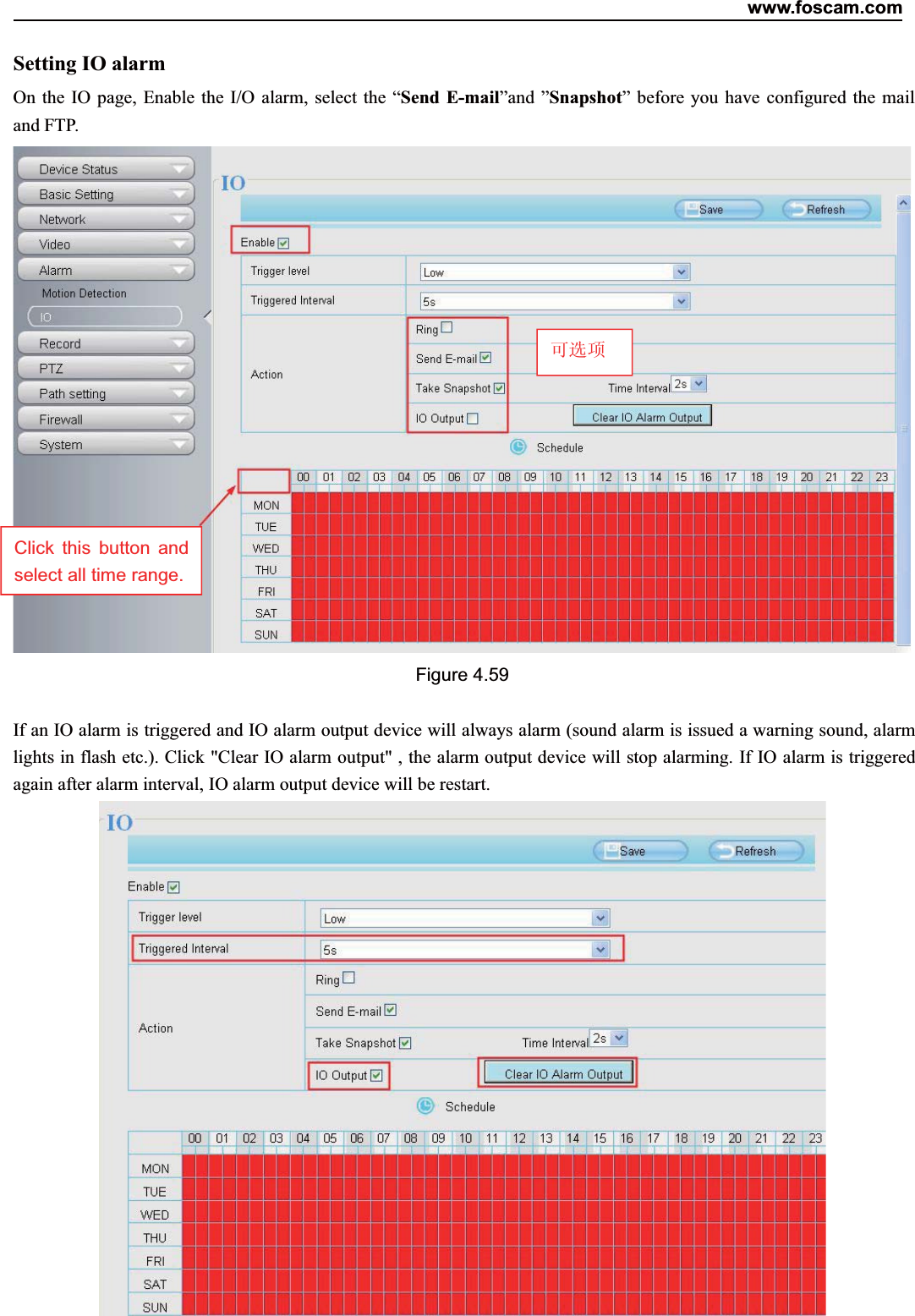 www.foscam.com65ShenzhenShenzhen FoscamFoscam IntelligentIntelligent TechnologyTechnology Co.,Co., LimitedLimitedTel:Tel: 8686 755755 26742674 56685668 Fax:Fax: 8686 755755 26742674 51685168 65Setting IO alarmOn the IO page, Enable the I/O alarm, select the &ldquo;Send E-mail&rdquo;and &rdquo;Snapshot&rdquo; before you have configured the mailand FTP.Figure 4.59If an IO alarm is triggered and IO alarm output device will always alarm (sound alarm is issued a warning sound, alarmlights in flash etc.). Click "Clear IO alarm output" , the alarm output device will stop alarming. If IO alarm is triggeredagain after alarm interval, IO alarm output device will be restart.可选项Click this button andselect all time range.