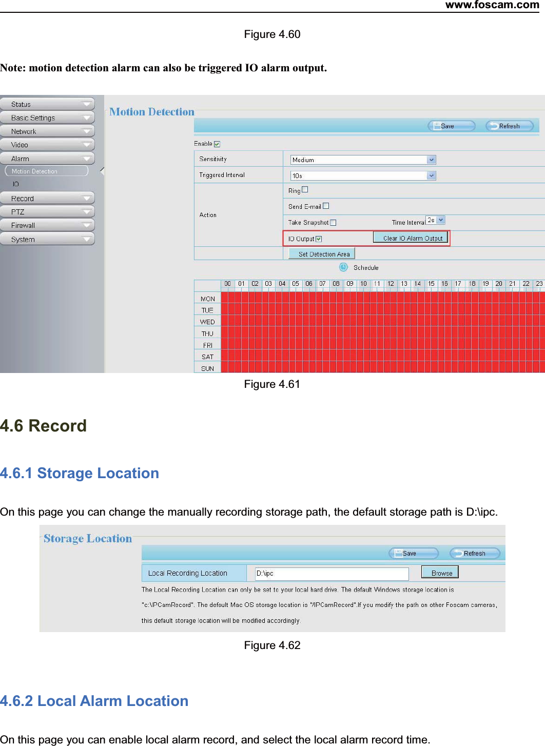 www.foscam.com66ShenzhenShenzhen FoscamFoscam IntelligentIntelligent TechnologyTechnology Co.,Co., LimitedLimitedTel:Tel: 8686 755755 26742674 56685668 Fax:Fax: 8686 755755 26742674 51685168 66Figure 4.60Note: motion detection alarm can also be triggered IO alarm output.Figure 4.614.6 Record4.6.1 Storage LocationOn this page you can change the manually recording storage path, the default storage path is D:\ipc.Figure 4.624.6.2 Local Alarm LocationOn this page you can enable local alarm record, and select the local alarm record time.
