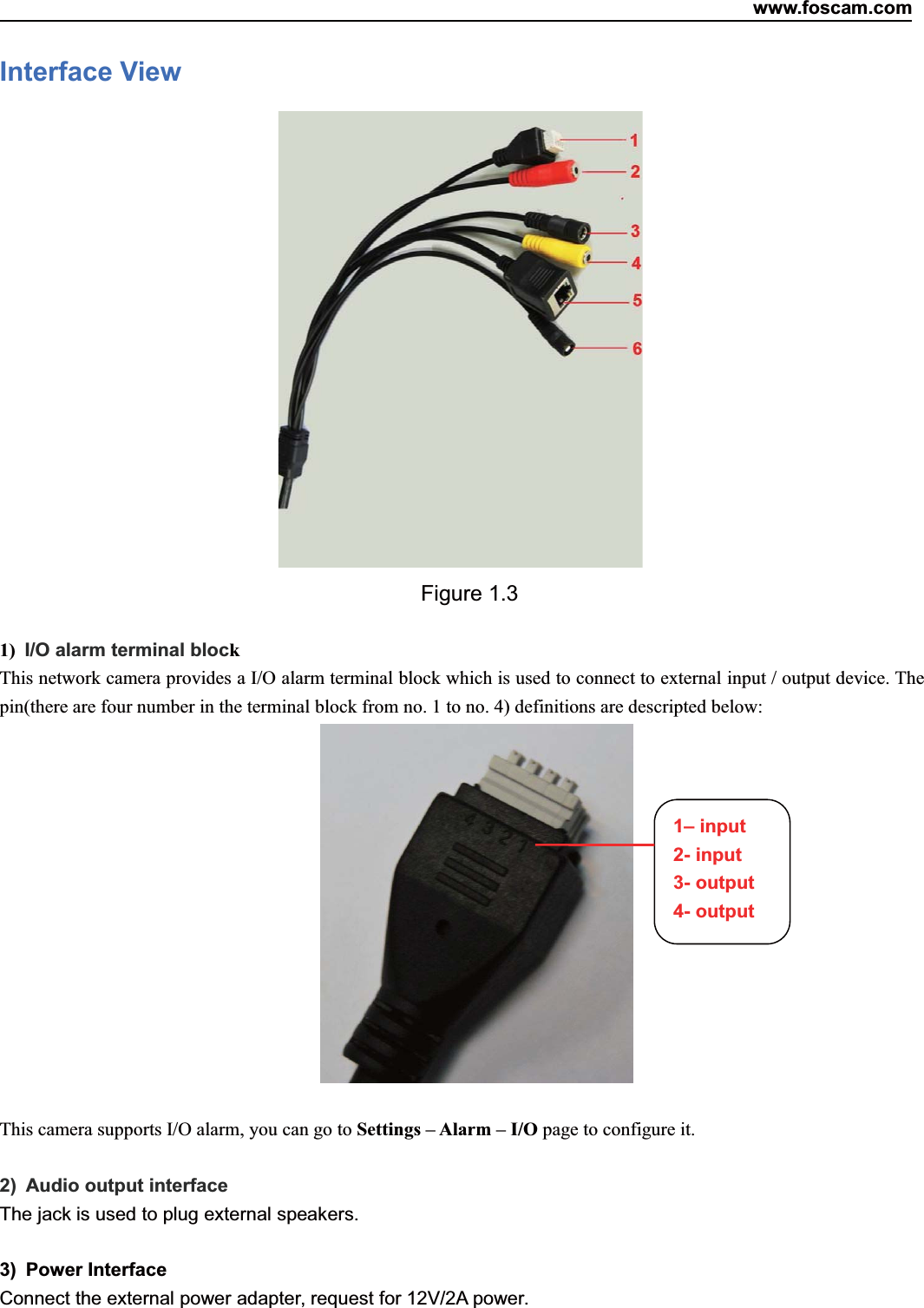 www.foscam.com4ShenzhenShenzhen FoscamFoscam IntelligentIntelligent TechnologyTechnology Co.,Co., LimitedLimitedTel:Tel: 8686 755755 26742674 56685668 Fax:Fax: 8686 755755 26742674 51685168 4Interface ViewFigure 1.31) I/O alarm terminal blockThis network camera provides a I/O alarm terminal block which is used to connect to external input / output device. Thepin(there are four number in the terminal block from no. 1 to no. 4) definitions are descripted below:This camera supports I/O alarm, you can go to Settings &ndash; Alarm &ndash; I/O page to configure it.2) Audio output interfaceThe jack is used to plug external speakers.3) Power InterfaceConnect the external power adapter, request for 12V/2A power.1&ndash; input2- input3- output4- output