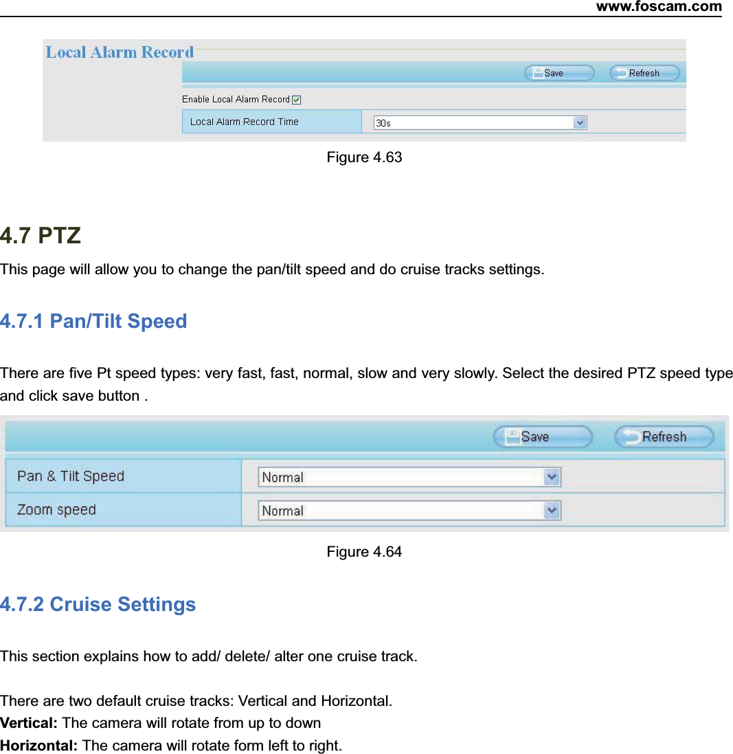 www.foscam.com67ShenzhenShenzhen FoscamFoscam IntelligentIntelligent TechnologyTechnology Co.,Co., LimitedLimitedTel:Tel: 8686 755755 26742674 56685668 Fax:Fax: 8686 755755 26742674 51685168 67Figure 4.634.7 PTZThis page will allow you to change the pan/tilt speed and do cruise tracks settings.4.7.1 Pan/Tilt SpeedThere are five Pt speed types: very fast, fast, normal, slow and very slowly. Select the desired PTZ speed typeand click save button .Figure 4.644.7.2 Cruise SettingsThis section explains how to add/ delete/ alter one cruise track.There are two default cruise tracks: Vertical and Horizontal.Vertical: The camera will rotate from up to downHorizontal: The camera will rotate form left to right.
