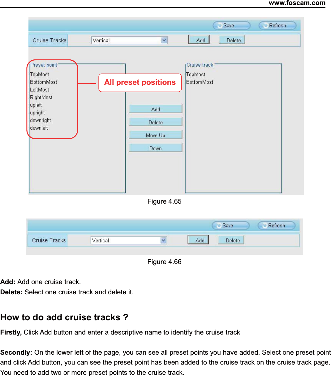 www.foscam.com68ShenzhenShenzhen FoscamFoscam IntelligentIntelligent TechnologyTechnology Co.,Co., LimitedLimitedTel:Tel: 8686 755755 26742674 56685668 Fax:Fax: 8686 755755 26742674 51685168 68Figure 4.65Figure 4.66Add: Add one cruise track.Delete: Select one cruise track and delete it.How to do add cruise tracks ?Firstly, Click Add button and enter a descriptive name to identify the cruise trackSecondly: On the lower left of the page, you can see all preset points you have added. Select one preset pointand click Add button, you can see the preset point has been added to the cruise track on the cruise track page.You need to add two or more preset points to the cruise track.All preset positions