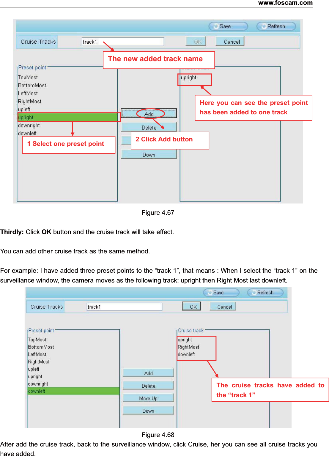 www.foscam.com69ShenzhenShenzhen FoscamFoscam IntelligentIntelligent TechnologyTechnology Co.,Co., LimitedLimitedTel:Tel: 8686 755755 26742674 56685668 Fax:Fax: 8686 755755 26742674 51685168 69Figure 4.67Thirdly: Click OK button and the cruise track will take effect.You can add other cruise track as the same method.For example: I have added three preset points to the &ldquo;track 1&rdquo;, that means : When I select the &ldquo;track 1&rdquo; on thesurveillance window, the camera moves as the following track: upright then Right Most last downleft.Figure 4.68After add the cruise track, back to the surveillance window, click Cruise, her you can see all cruise tracks youhave added.The new added track name1 Select one preset point 2 Click Add buttonHere you can see the preset pointhas been added to one trackThecruisetrackshaveaddedtothe &ldquo;track 1&rdquo;