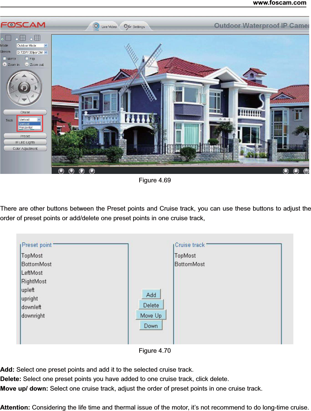 www.foscam.com70ShenzhenShenzhen FoscamFoscam IntelligentIntelligent TechnologyTechnology Co.,Co., LimitedLimitedTel:Tel: 8686 755755 26742674 56685668 Fax:Fax: 8686 755755 26742674 51685168 70Figure 4.69There are other buttons between the Preset points and Cruise track, you can use these buttons to adjust theorder of preset points or add/delete one preset points in one cruise track,Figure 4.70Add: Select one preset points and add it to the selected cruise track.Delete: Select one preset points you have added to one cruise track, click delete.Move up/ down: Select one cruise track, adjust the order of preset points in one cruise track.Attention: Considering the life time and thermal issue of the motor, it&rsquo;s not recommend to do long-time cruise.