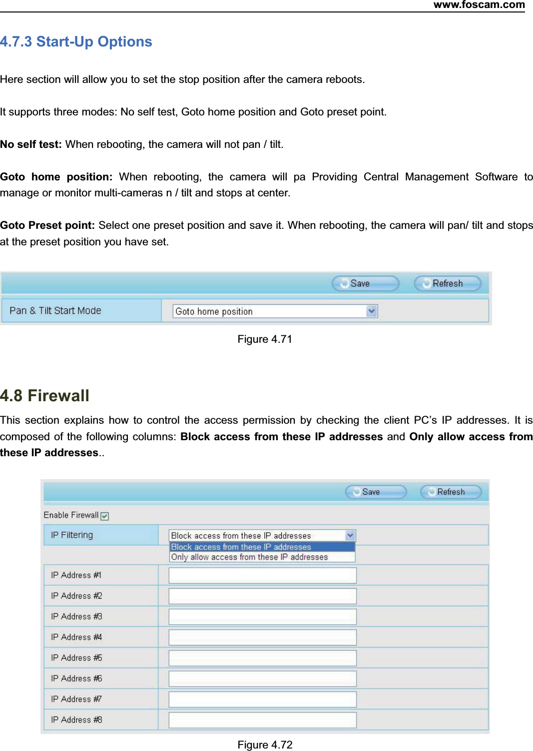 www.foscam.com71ShenzhenShenzhen FoscamFoscam IntelligentIntelligent TechnologyTechnology Co.,Co., LimitedLimitedTel:Tel: 8686 755755 26742674 56685668 Fax:Fax: 8686 755755 26742674 51685168 714.7.3 Start-Up OptionsHere section will allow you to set the stop position after the camera reboots.It supports three modes: No self test, Goto home position and Goto preset point.No self test: When rebooting, the camera will not pan / tilt.Goto home position: When rebooting, the camera will pa Providing Central Management Software tomanage or monitor multi-cameras n / tilt and stops at center.Goto Preset point: Select one preset position and save it. When rebooting, the camera will pan/ tilt and stopsat the preset position you have set.Figure 4.714.8 FirewallThis section explains how to control the access permission by checking the client PC&rsquo;s IP addresses. It iscomposed of the following columns: Block access from these IP addresses and Only allow access fromthese IP addresses..Figure 4.72
